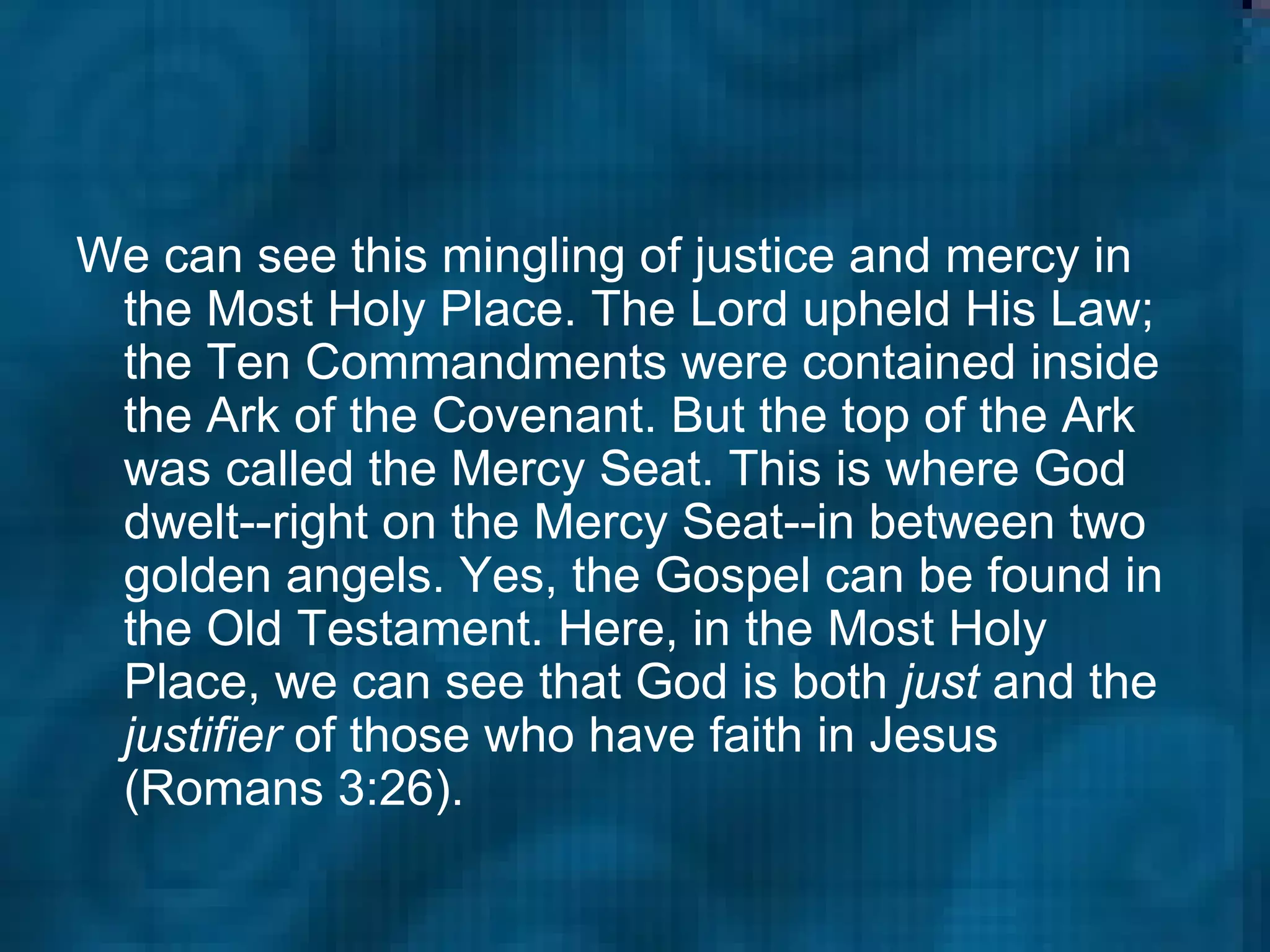 We can see this mingling of justice and mercy in the Most Holy Place. The Lord upheld His Law; the Ten Commandments were contained inside the Ark of the Covenant. But the top of the Ark was called the Mercy Seat. This is where God dwelt--right on the Mercy Seat--in between two golden angels. Yes, the Gospel can be found in the Old Testament. Here, in the Most Holy Place, we can see that God is both  just  and the  justifier  of those who have faith in Jesus (Romans 3:26).  