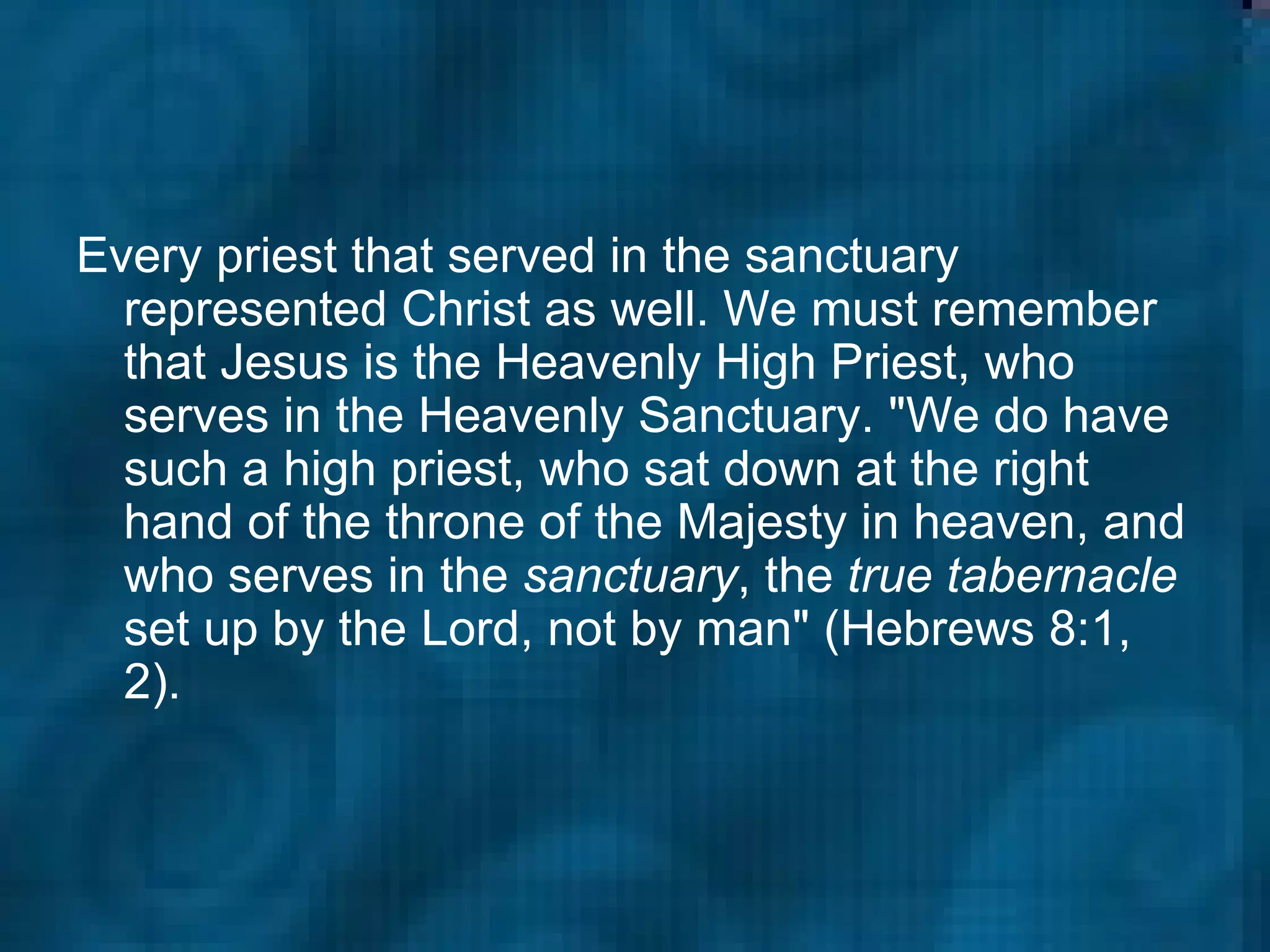 Every priest that served in the sanctuary represented Christ as well. We must remember that Jesus is the Heavenly High Priest, who serves in the Heavenly Sanctuary. "We do have such a high priest, who sat down at the right hand of the throne of the Majesty in heaven, and who serves in the  sanctuary , the  true tabernacle  set up by the Lord, not by man" (Hebrews 8:1, 2).  