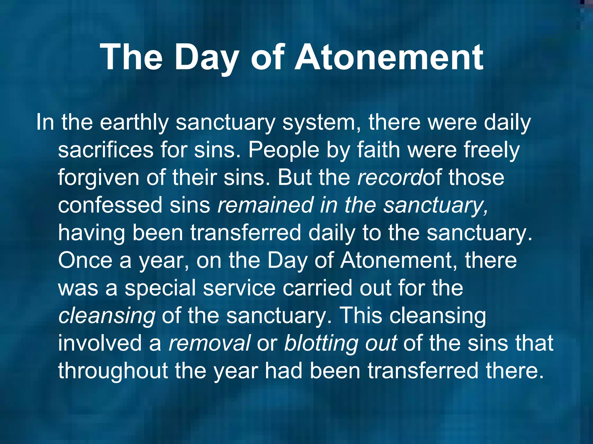 The Day of Atonement   In the earthly sanctuary system, there were daily sacrifices for sins. People by faith were freely forgiven of their sins. But the  record of those confessed sins  remained in the sanctuary,  having been transferred daily to the sanctuary. Once a year, on the Day of Atonement, there was a special service carried out for the  cleansing  of the sanctuary. This cleansing involved a  removal  or  blotting out  of the sins that throughout the year had been transferred there.   