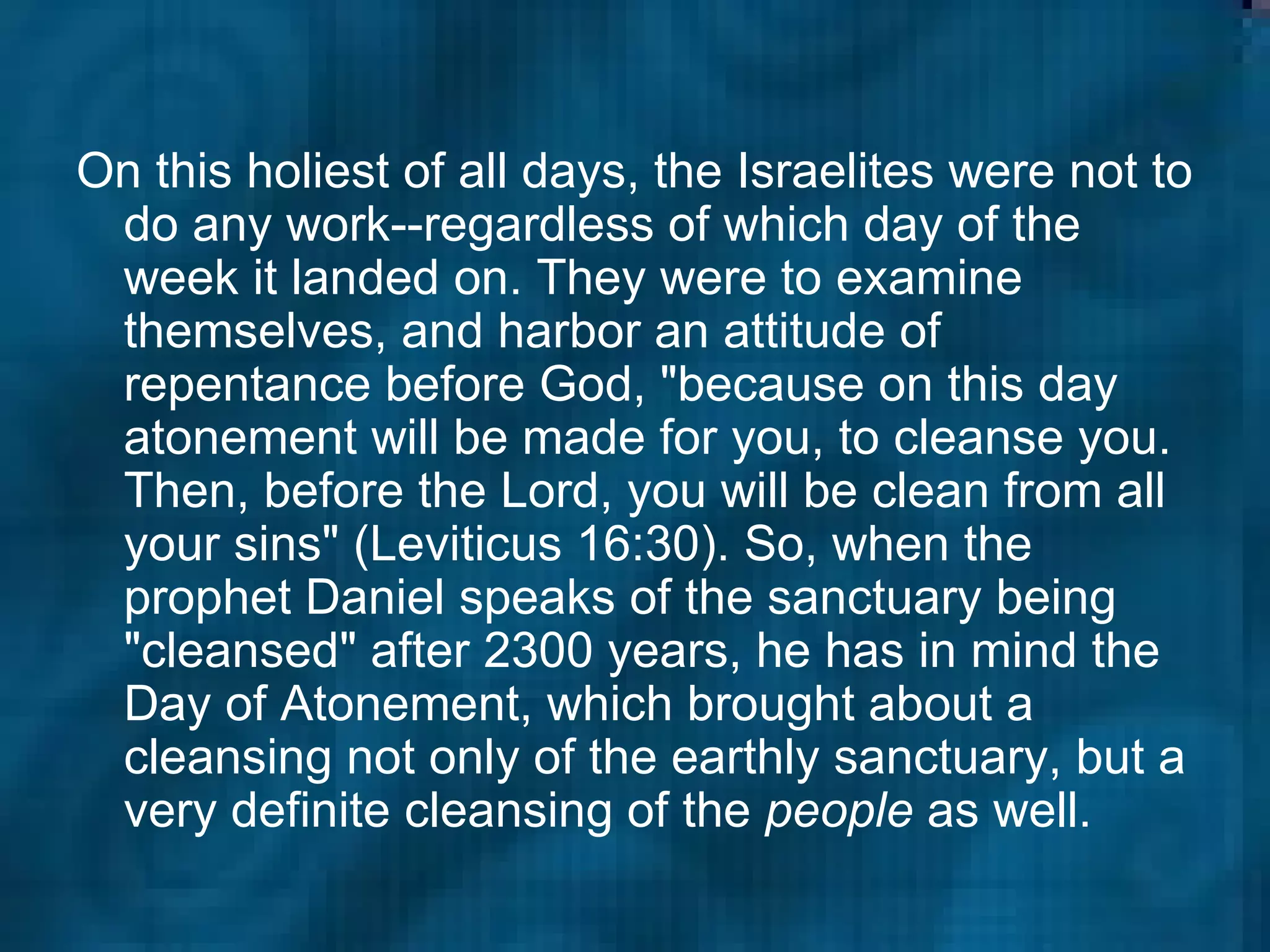 On this holiest of all days, the Israelites were not to do any work--regardless of which day of the week it landed on. They were to examine themselves, and harbor an attitude of repentance before God, "because on this day atonement will be made for you, to cleanse you. Then, before the Lord, you will be clean from all your sins" (Leviticus 16:30). So, when the prophet Daniel speaks of the sanctuary being "cleansed" after 2300 years, he has in mind the Day of Atonement, which brought about a cleansing not only of the earthly sanctuary, but a very definite cleansing of the  people  as well.  