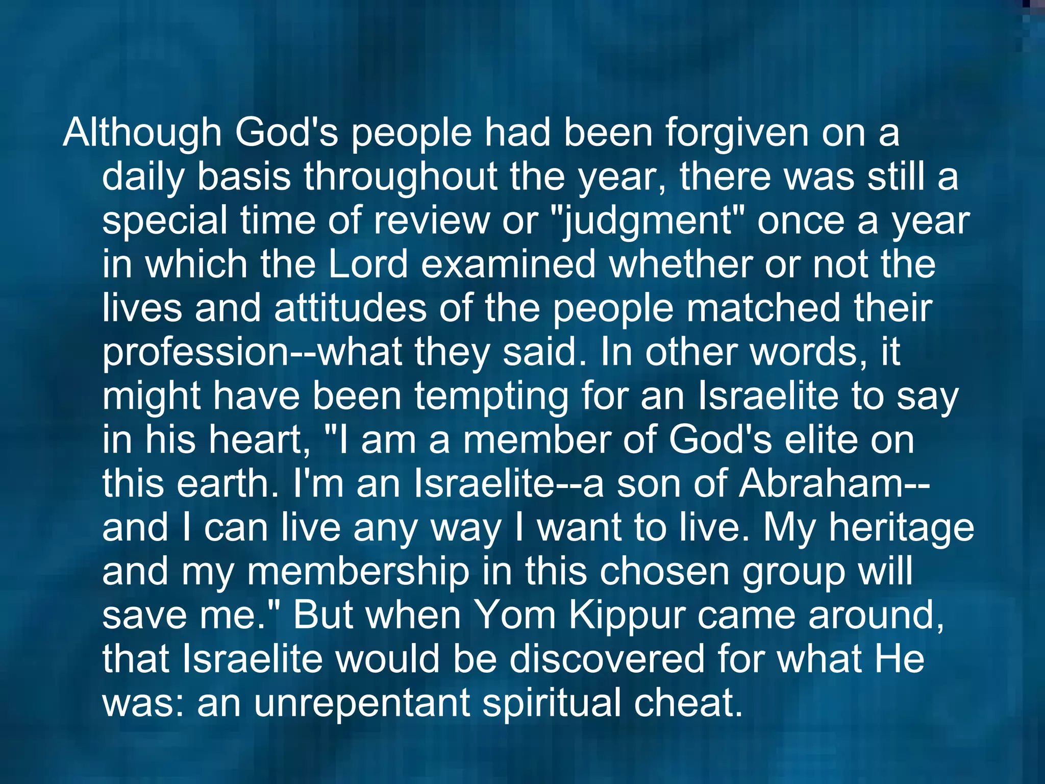 Although God's people had been forgiven on a daily basis throughout the year, there was still a special time of review or "judgment" once a year in which the Lord examined whether or not the lives and attitudes of the people matched their profession--what they said. In other words, it might have been tempting for an Israelite to say in his heart, "I am a member of God's elite on this earth. I'm an Israelite--a son of Abraham--and I can live any way I want to live. My heritage and my membership in this chosen group will save me." But when Yom Kippur came around, that Israelite would be discovered for what He was: an unrepentant spiritual cheat.  