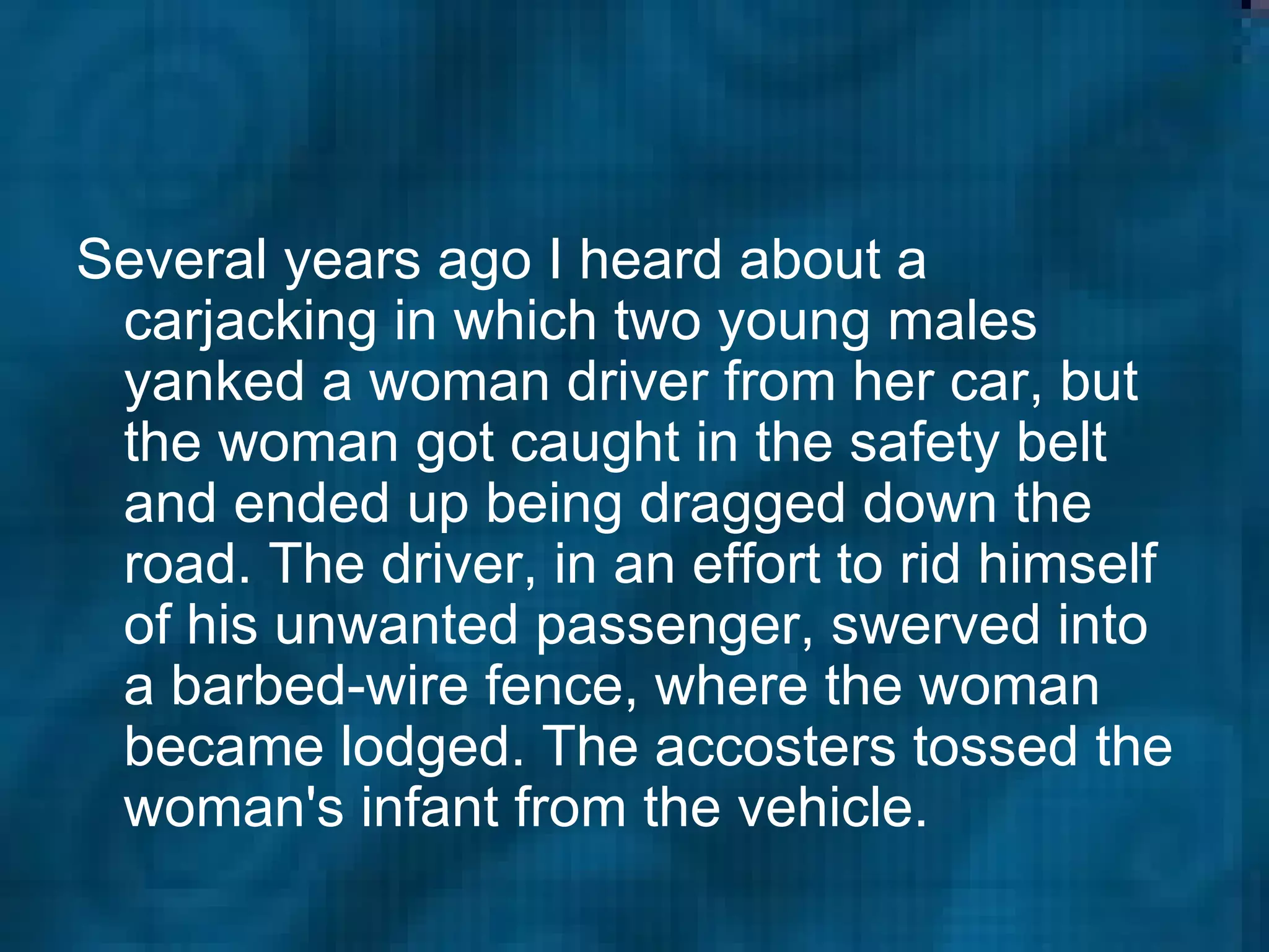 Several years ago I heard about a carjacking in which two young males yanked a woman driver from her car, but the woman got caught in the safety belt and ended up being dragged down the road. The driver, in an effort to rid himself of his unwanted passenger, swerved into a barbed-wire fence, where the woman became lodged. The accosters tossed the woman's infant from the vehicle.  