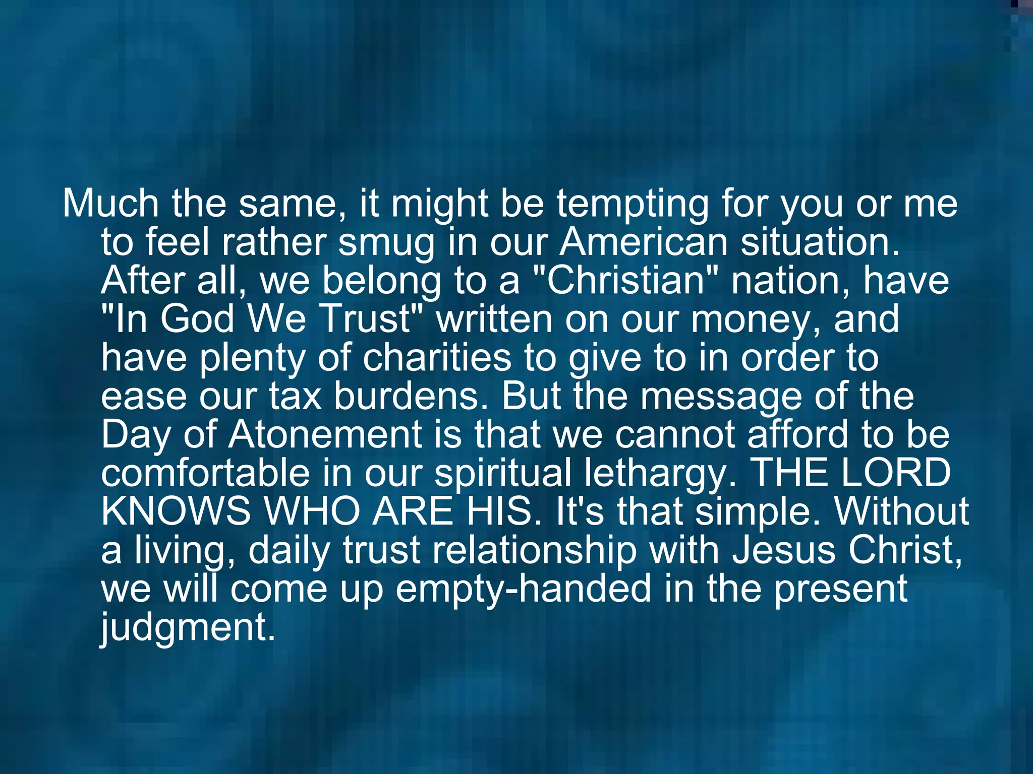 Much the same, it might be tempting for you or me to feel rather smug in our American situation. After all, we belong to a "Christian" nation, have "In God We Trust" written on our money, and have plenty of charities to give to in order to ease our tax burdens. But the message of the Day of Atonement is that we cannot afford to be comfortable in our spiritual lethargy. THE LORD KNOWS WHO ARE HIS. It's that simple. Without a living, daily trust relationship with Jesus Christ, we will come up empty-handed in the present judgment.  