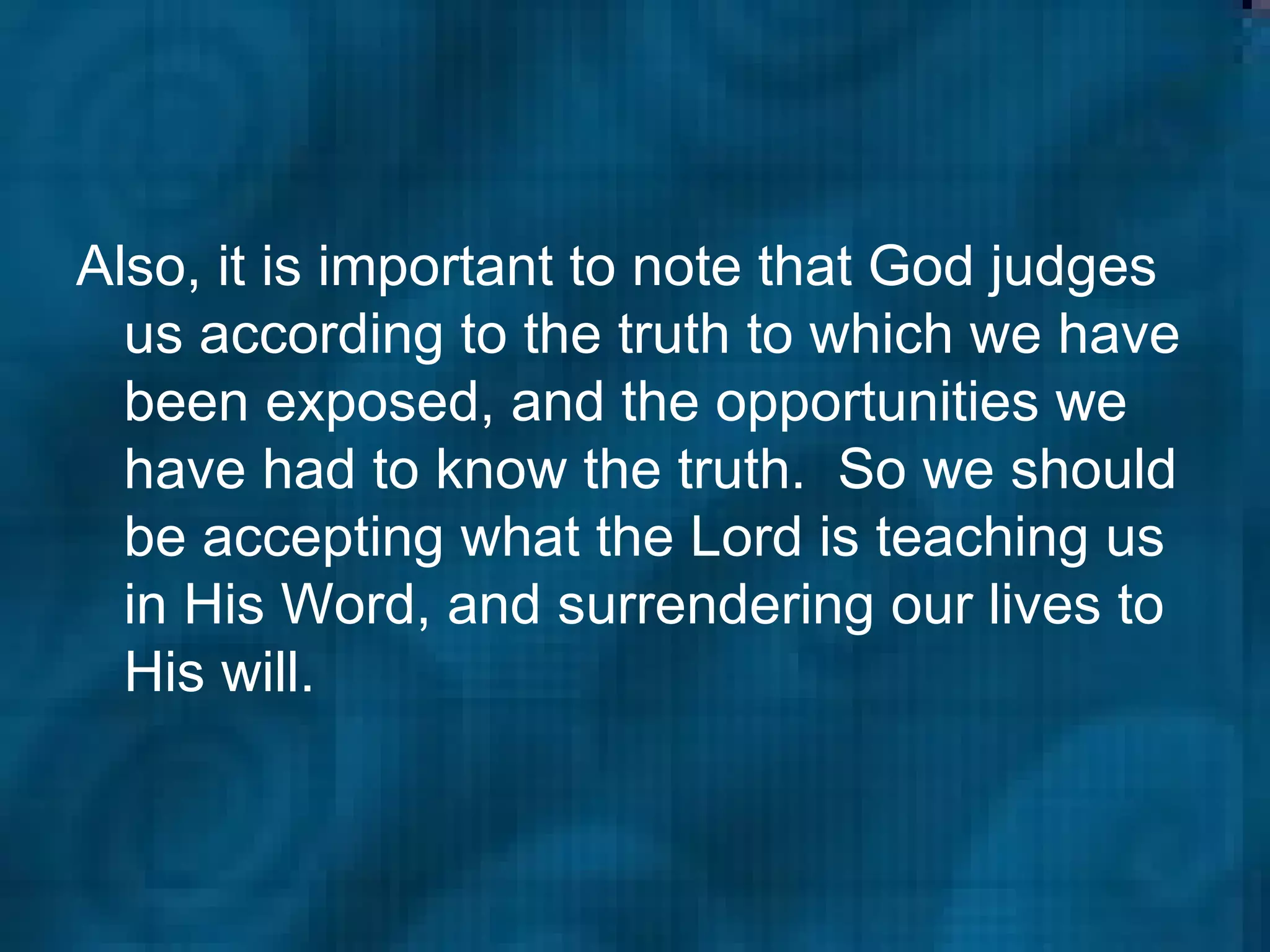 Also, it is important to note that God judges us according to the truth to which we have been exposed, and the opportunities we have had to know the truth.  So we should be accepting what the Lord is teaching us in His Word, and surrendering our lives to His will. 