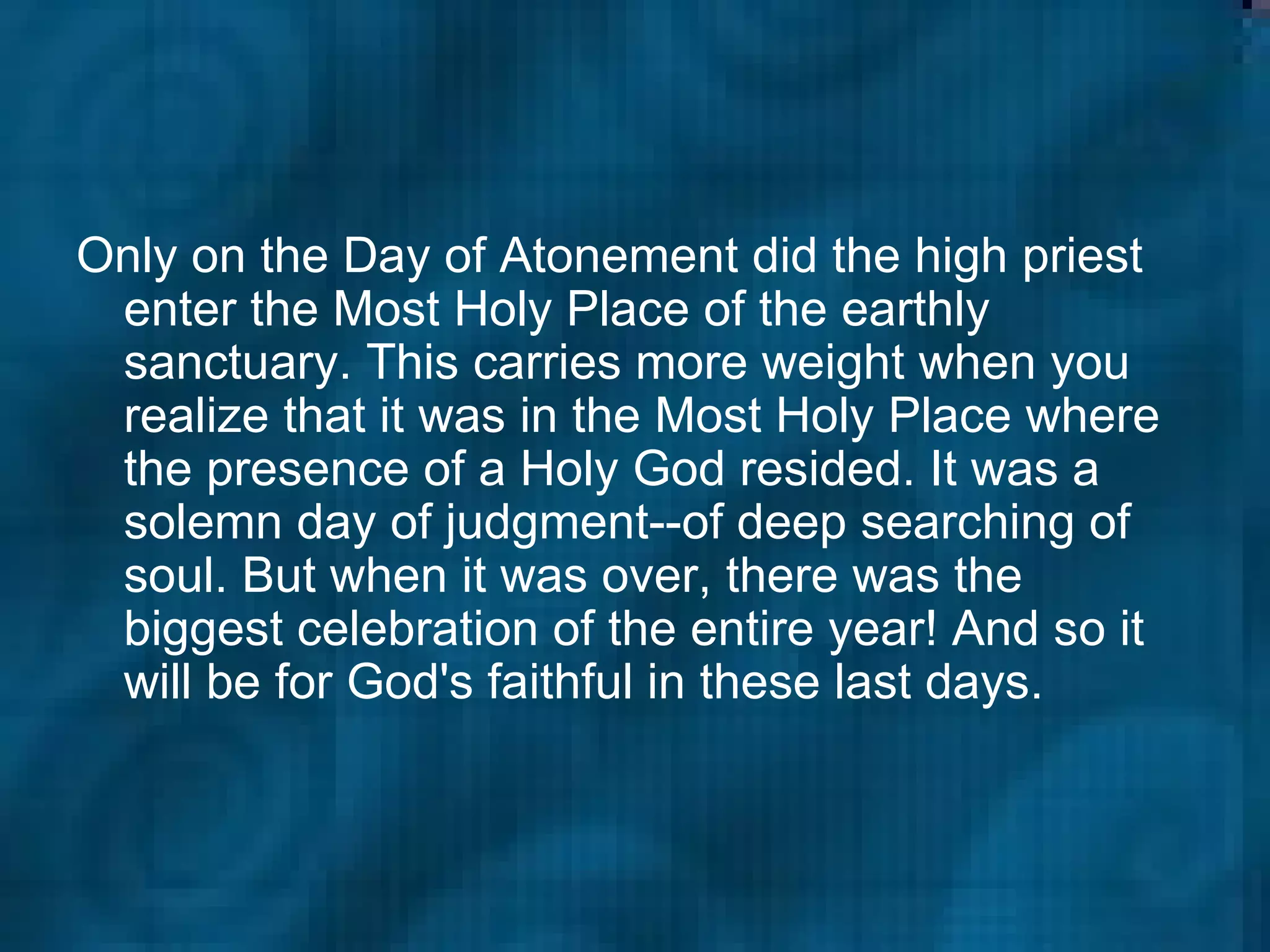 Only on the Day of Atonement did the high priest enter the Most Holy Place of the earthly sanctuary. This carries more weight when you realize that it was in the Most Holy Place where the presence of a Holy God resided. It was a solemn day of judgment--of deep searching of soul. But when it was over, there was the biggest celebration of the entire year! And so it will be for God's faithful in these last days.  