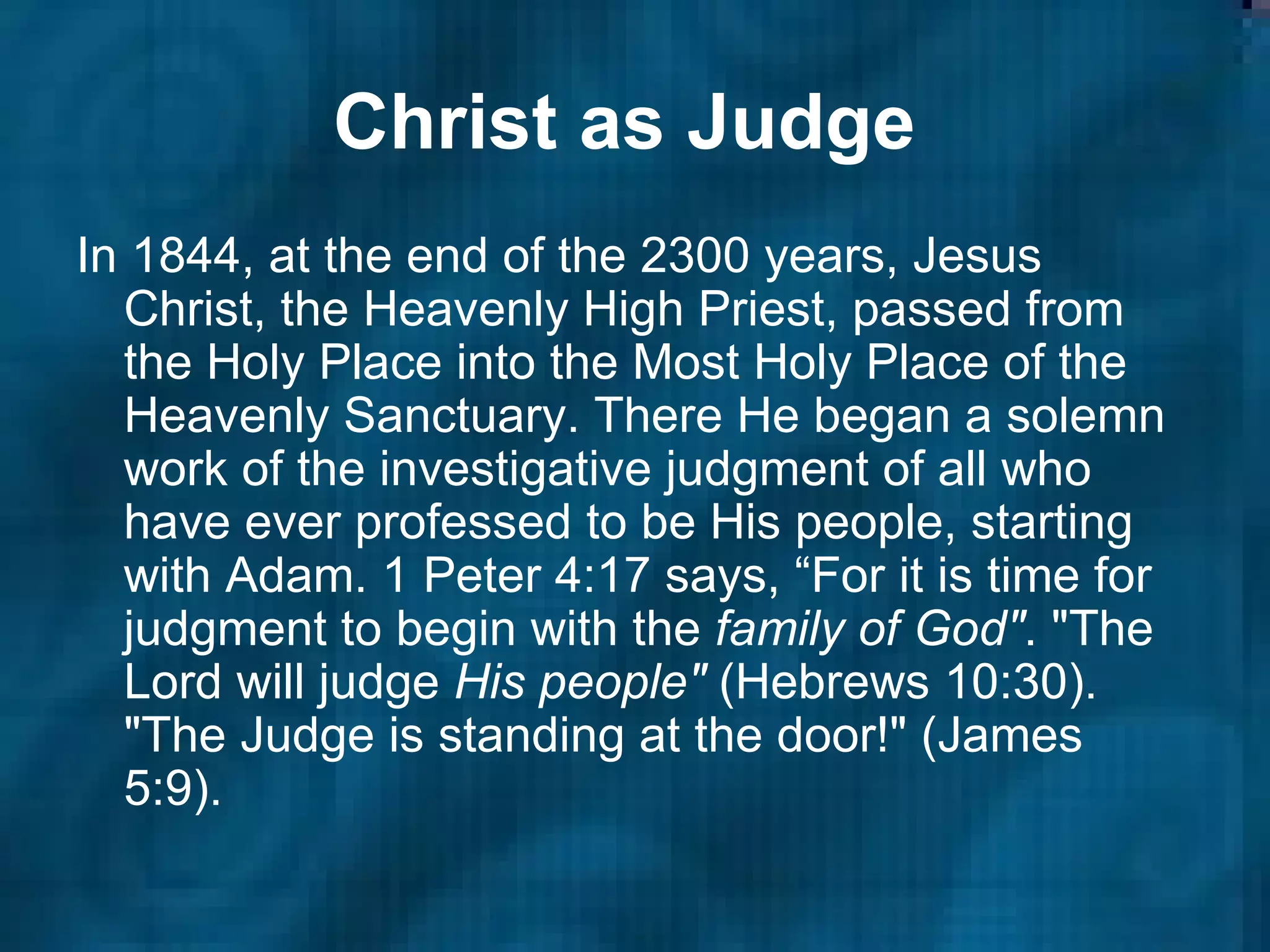 Christ as Judge   In 1844, at the end of the 2300 years, Jesus Christ, the Heavenly High Priest, passed from the Holy Place into the Most Holy Place of the Heavenly Sanctuary. There He began a solemn work of the investigative judgment of all who have ever professed to be His people, starting with Adam. 1 Peter 4:17 says, “For it is time for judgment to begin with the  family of God" . "The Lord will judge  His people"  (Hebrews 10:30). "The Judge is standing at the door!" (James 5:9).  
