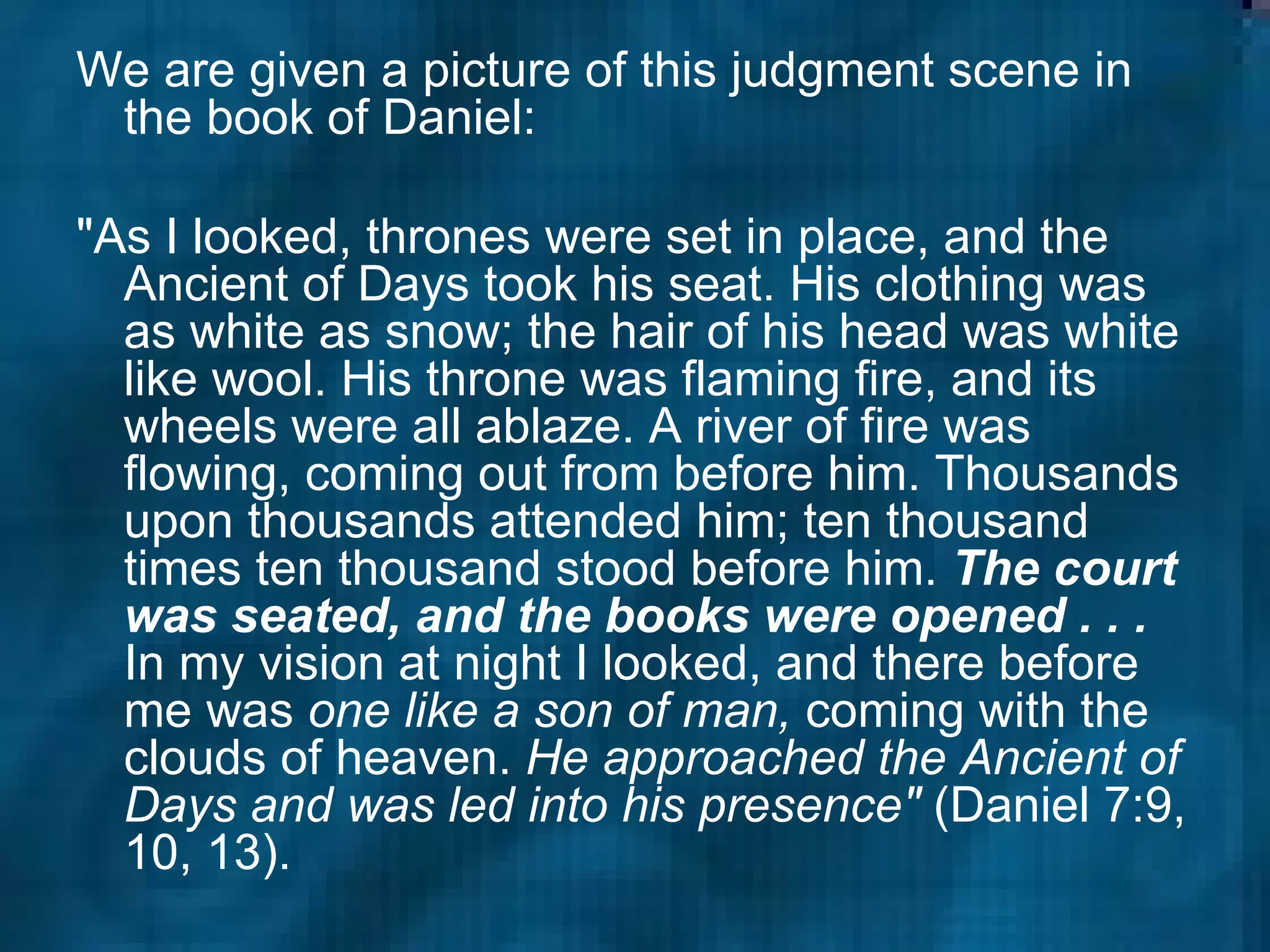 We are given a picture of this judgment scene in the book of Daniel: "As I looked, thrones were set in place, and the Ancient of Days took his seat. His clothing was as white as snow; the hair of his head was white like wool. His throne was flaming fire, and its wheels were all ablaze. A river of fire was flowing, coming out from before him. Thousands upon thousands attended him; ten thousand times ten thousand stood before him.  The court was seated, and the books were opened . . .  In my vision at night I looked, and there before me was  one like a son of man,  coming with the clouds of heaven.  He approached the Ancient of Days and was led into his presence"  (Daniel 7:9, 10, 13).  