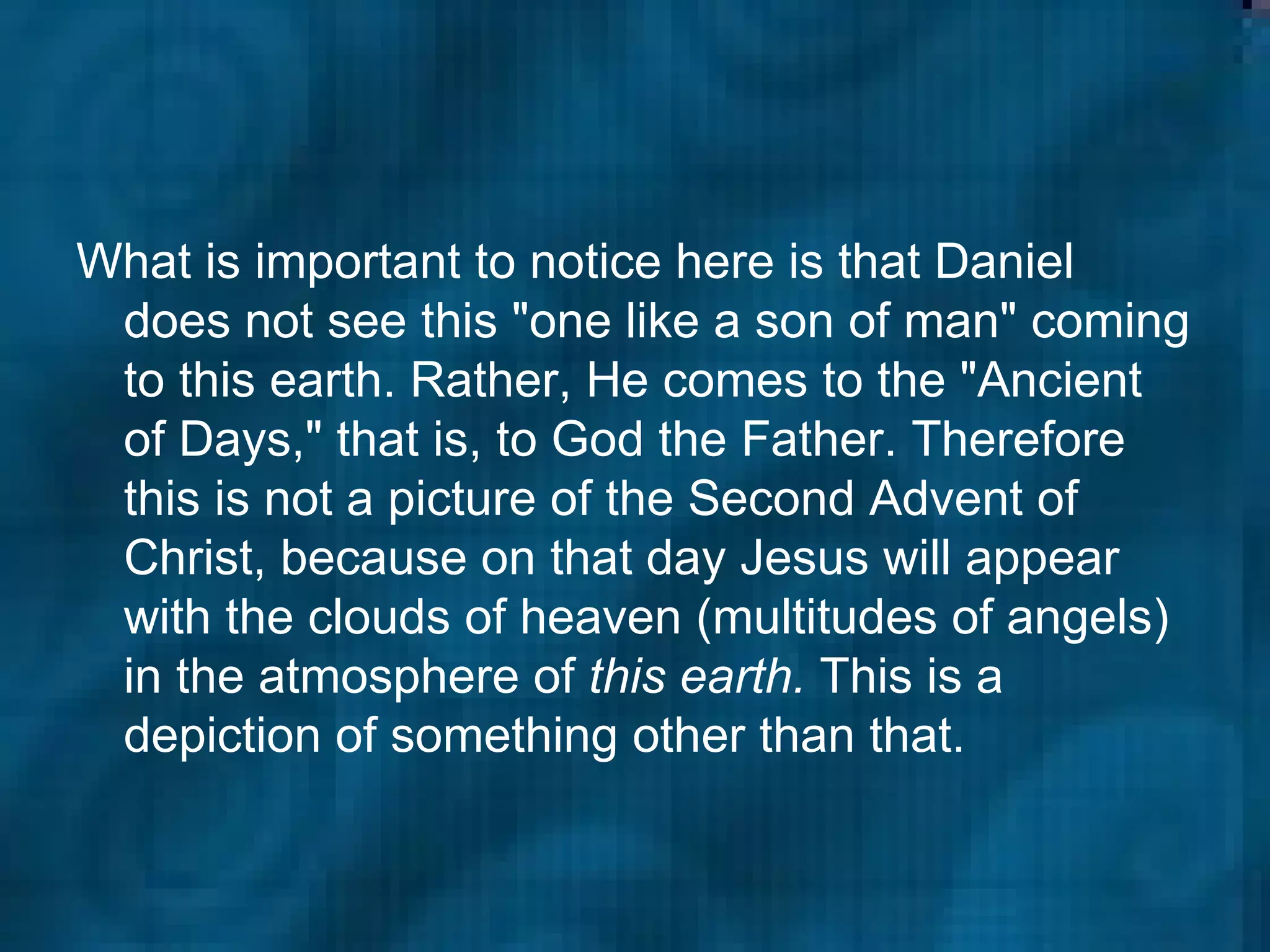 What is important to notice here is that Daniel does not see this "one like a son of man" coming to this earth. Rather, He comes to the "Ancient of Days," that is, to God the Father. Therefore this is not a picture of the Second Advent of Christ, because on that day Jesus will appear with the clouds of heaven (multitudes of angels) in the atmosphere of  this earth.  This is a depiction of something other than that.  