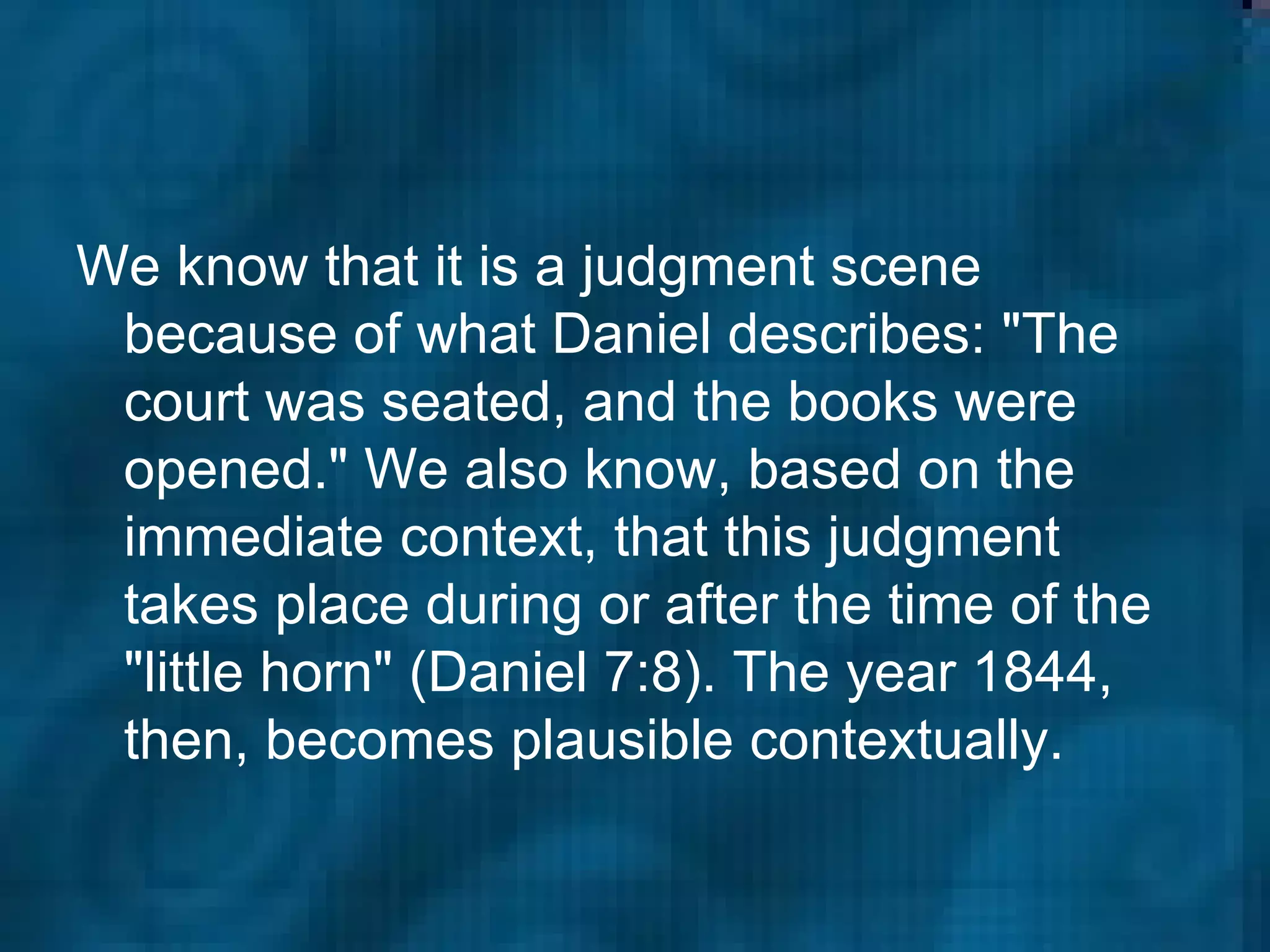 We know that it is a judgment scene because of what Daniel describes: "The court was seated, and the books were opened." We also know, based on the immediate context, that this judgment takes place during or after the time of the "little horn" (Daniel 7:8). The year 1844, then, becomes plausible contextually.  