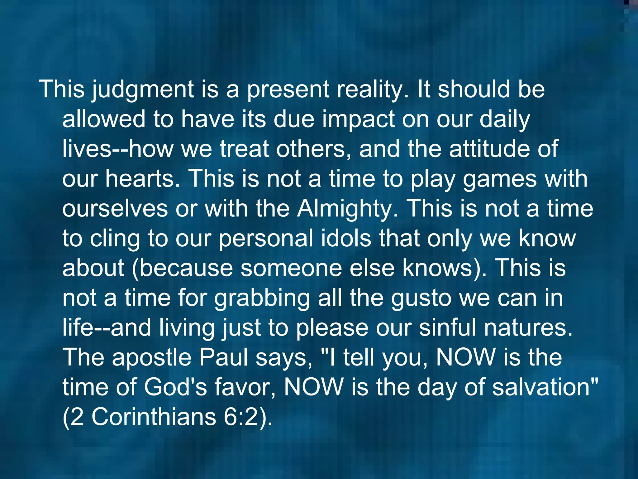 This judgment is a present reality. It should be allowed to have its due impact on our daily lives--how we treat others, and the attitude of our hearts. This is not a time to play games with ourselves or with the Almighty. This is not a time to cling to our personal idols that only we know about (because someone else knows). This is not a time for grabbing all the gusto we can in life--and living just to please our sinful natures. The apostle Paul says, "I tell you, NOW is the time of God's favor, NOW is the day of salvation" (2 Corinthians 6:2).  