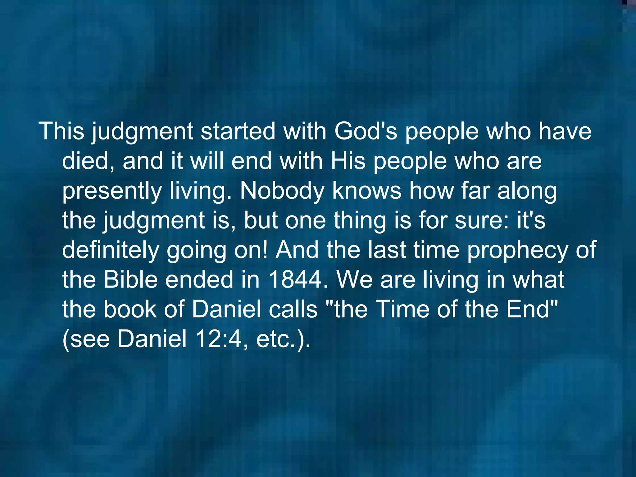 This judgment started with God's people who have died, and it will end with His people who are presently living. Nobody knows how far along the judgment is, but one thing is for sure: it's definitely going on! And the last time prophecy of the Bible ended in 1844. We are living in what the book of Daniel calls "the Time of the End" (see Daniel 12:4, etc.).  
