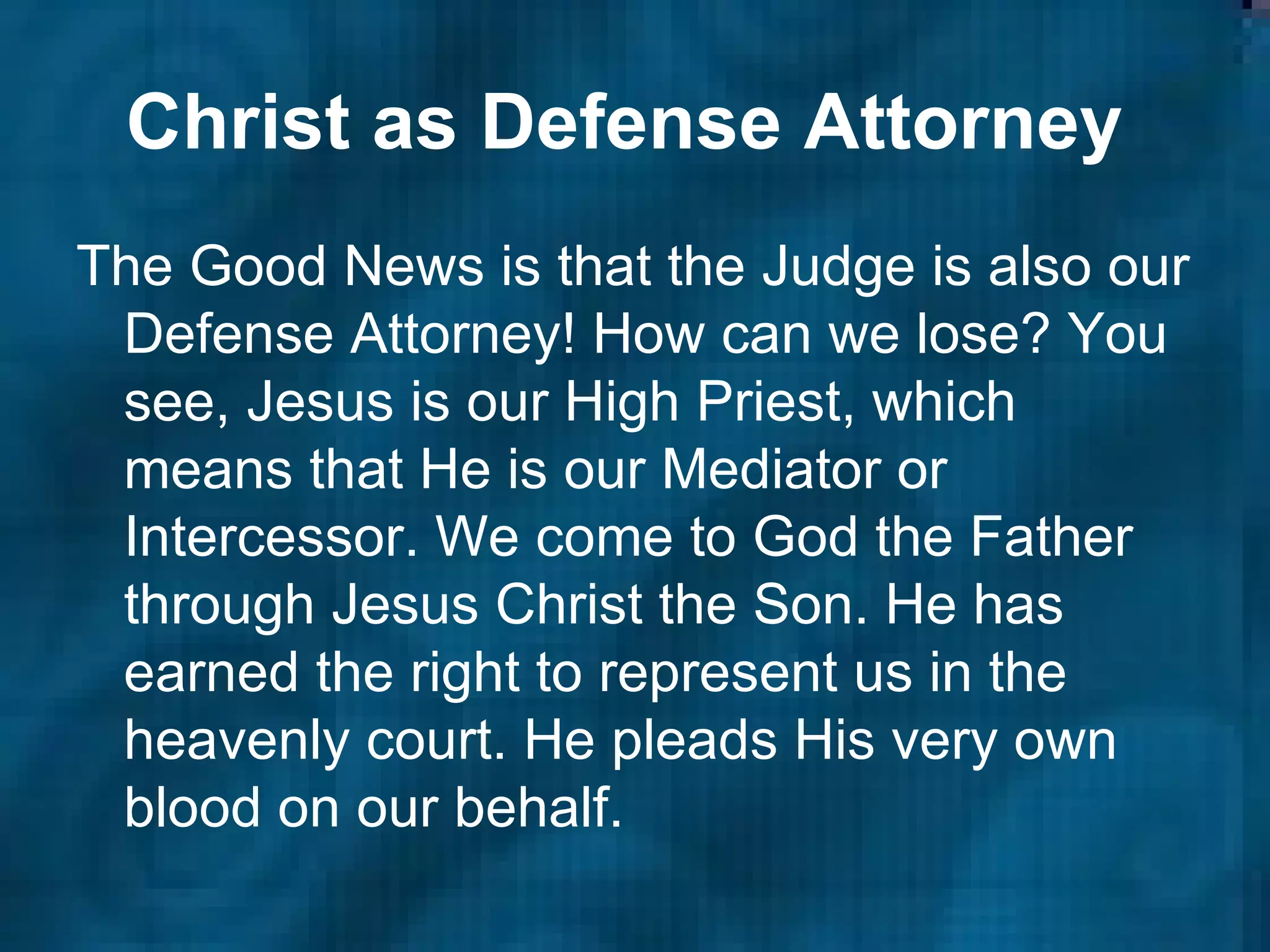 Christ as Defense Attorney   The Good News is that the Judge is also our Defense Attorney! How can we lose? You see, Jesus is our High Priest, which means that He is our Mediator or Intercessor. We come to God the Father through Jesus Christ the Son. He has earned the right to represent us in the heavenly court. He pleads His very own blood on our behalf.  