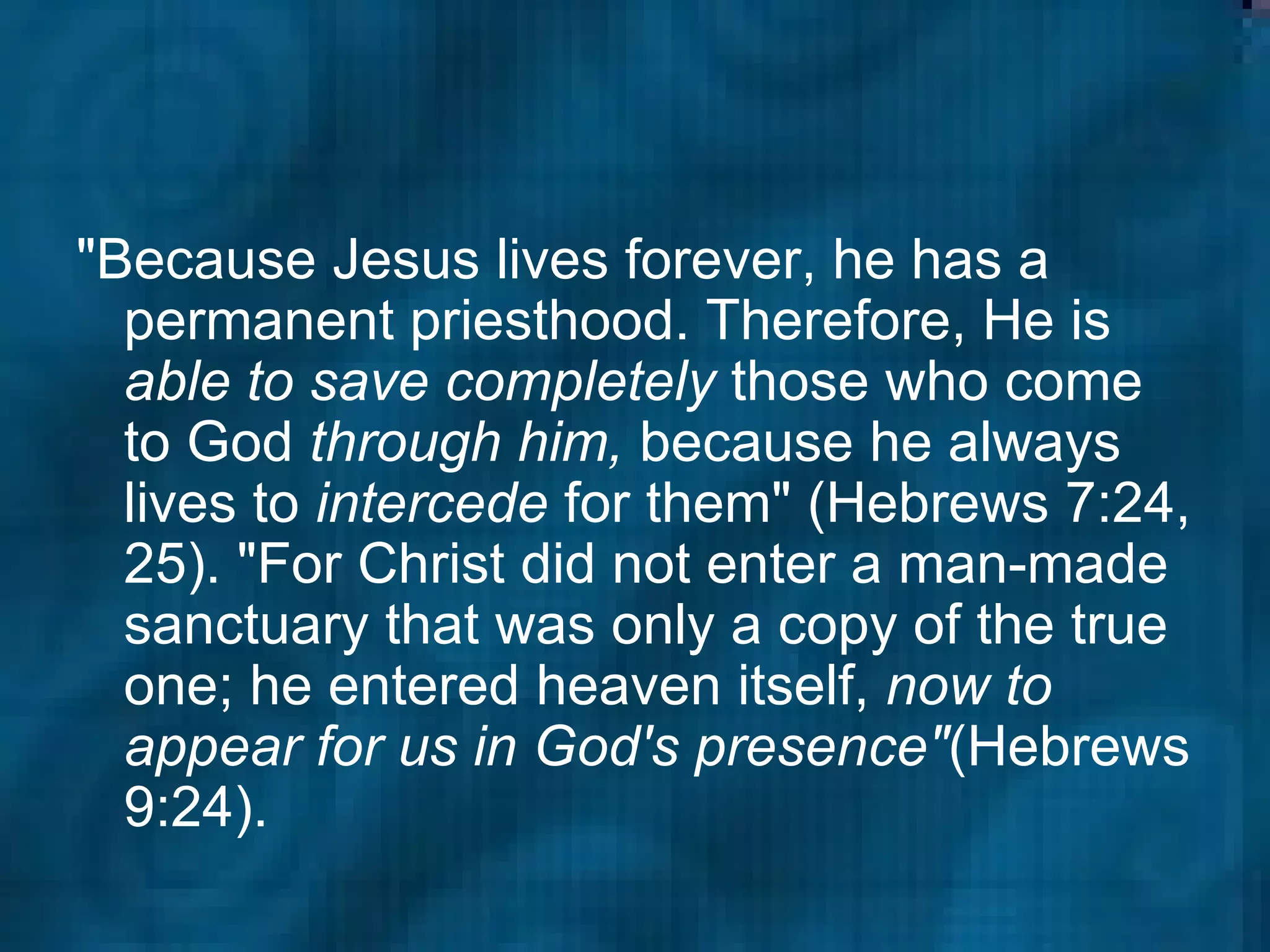 "Because Jesus lives forever, he has a permanent priesthood. Therefore, He is  able to save completely  those who come to God  through him,  because he always lives to  intercede  for them" (Hebrews 7:24, 25). "For Christ did not enter a man-made sanctuary that was only a copy of the true one; he entered heaven itself,  now to appear for us in God's presence" (Hebrews 9:24).  