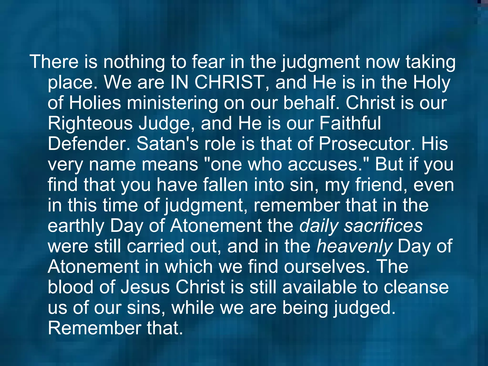 There is nothing to fear in the judgment now taking place. We are IN CHRIST, and He is in the Holy of Holies ministering on our behalf. Christ is our Righteous Judge, and He is our Faithful Defender. Satan's role is that of Prosecutor. His very name means "one who accuses." But if you find that you have fallen into sin, my friend, even in this time of judgment, remember that in the earthly Day of Atonement the  daily sacrifices  were still carried out, and in the  heavenly  Day of Atonement in which we find ourselves. The blood of Jesus Christ is still available to cleanse us of our sins, while we are being judged. Remember that.  