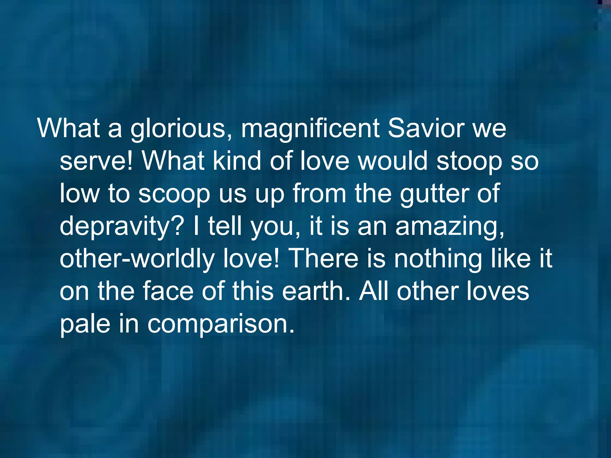 What a glorious, magnificent Savior we serve! What kind of love would stoop so low to scoop us up from the gutter of depravity? I tell you, it is an amazing, other-worldly love! There is nothing like it on the face of this earth. All other loves pale in comparison.   