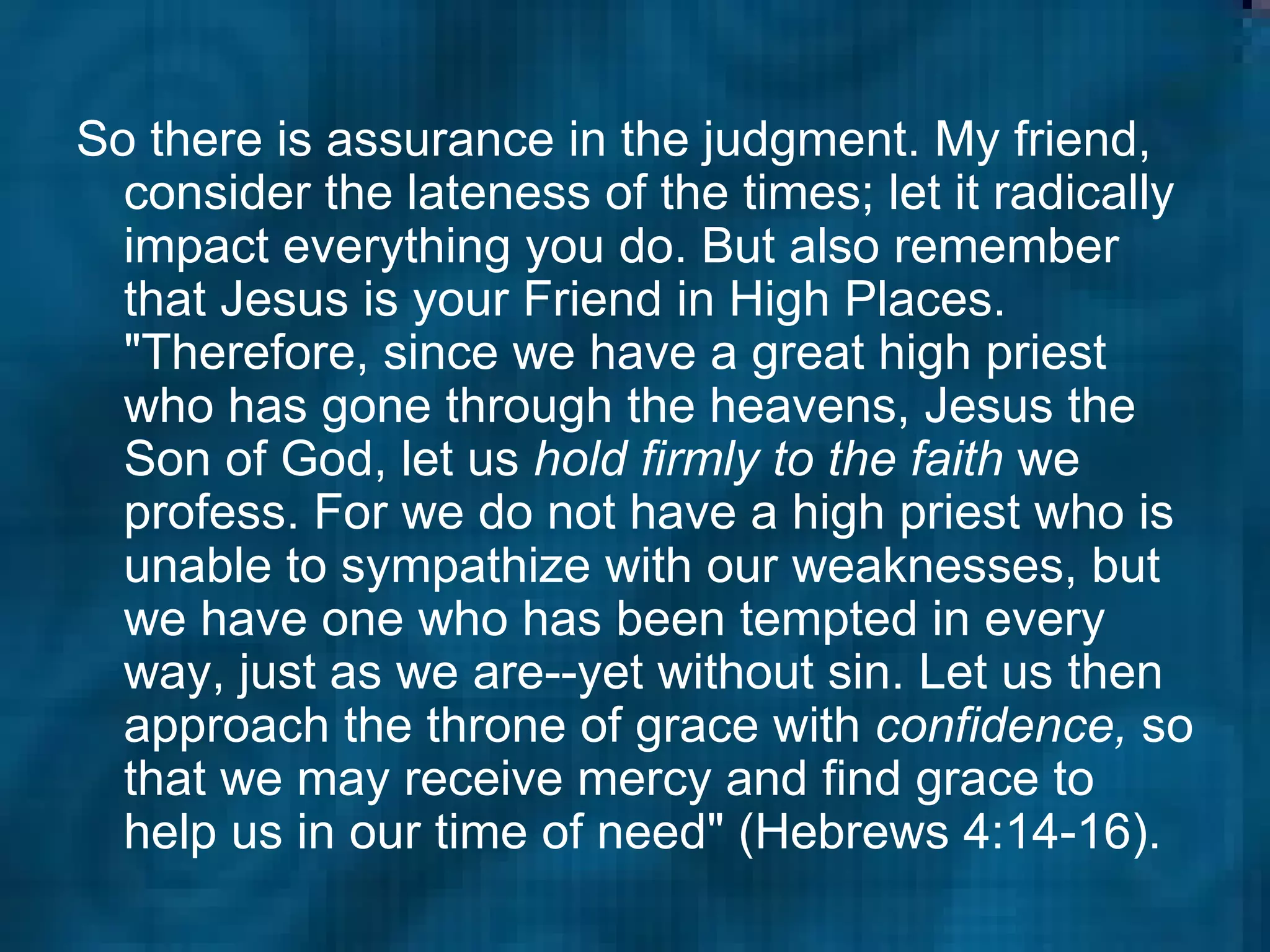 So there is assurance in the judgment. My friend, consider the lateness of the times; let it radically impact everything you do. But also remember that Jesus is your Friend in High Places. "Therefore, since we have a great high priest who has gone through the heavens, Jesus the Son of God, let us  hold firmly to the faith  we profess. For we do not have a high priest who is unable to sympathize with our weaknesses, but we have one who has been tempted in every way, just as we are--yet without sin. Let us then approach the throne of grace with  confidence,  so that we may receive mercy and find grace to help us in our time of need" (Hebrews 4:14-16).   