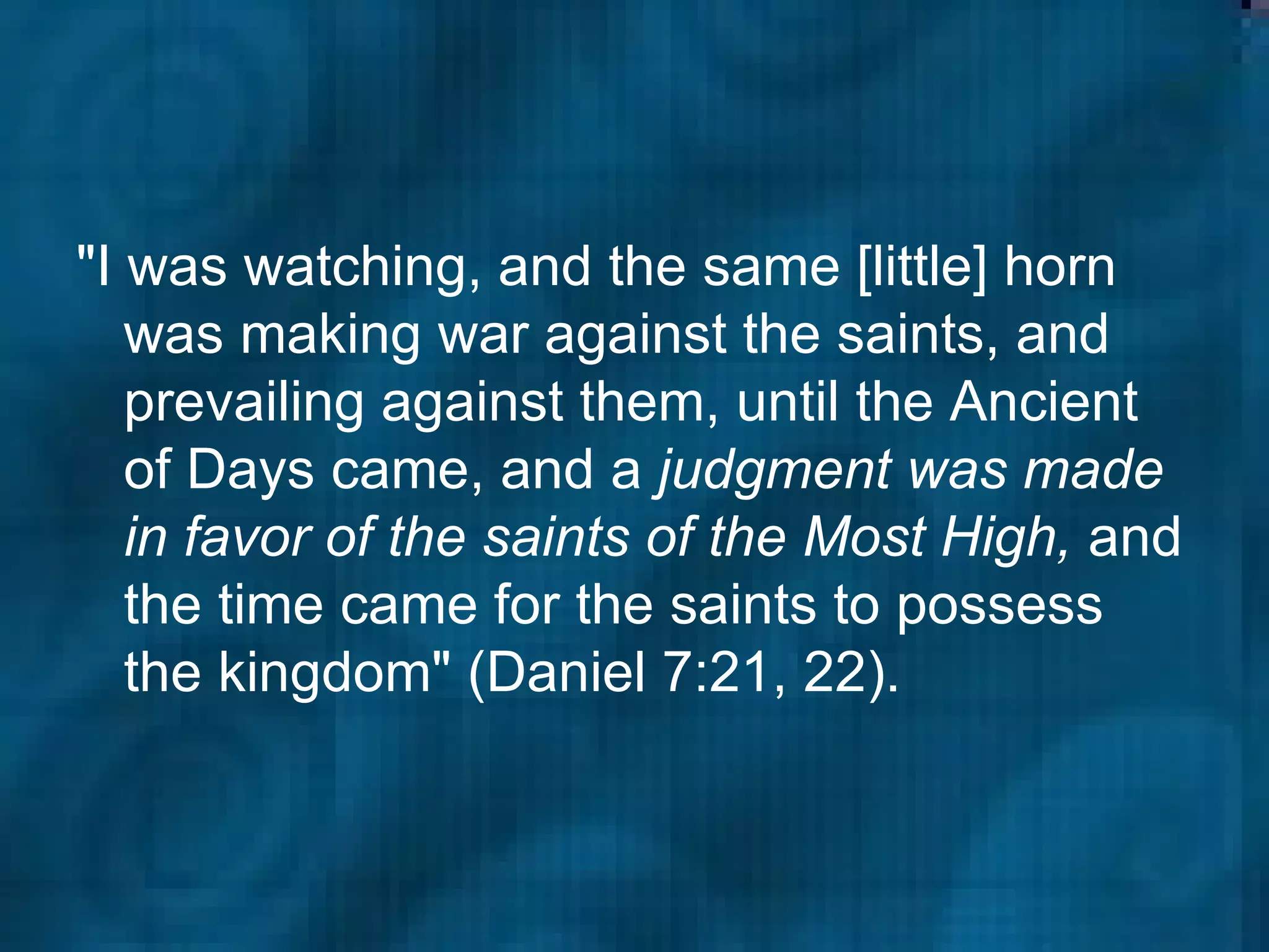 "I was watching, and the same [little] horn was making war against the saints, and prevailing against them, until the Ancient of Days came, and a  judgment was made in favor of the saints of the Most High,  and the time came for the saints to possess the kingdom" (Daniel 7:21, 22).  
