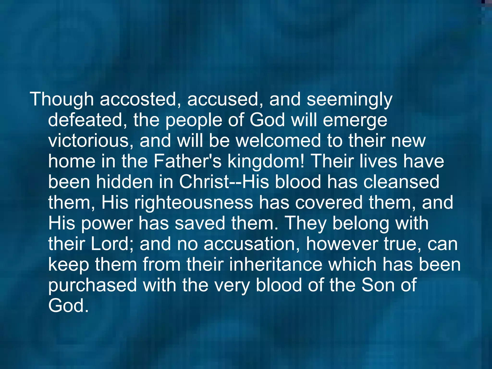 Though accosted, accused, and seemingly defeated, the people of God will emerge victorious, and will be welcomed to their new home in the Father's kingdom! Their lives have been hidden in Christ--His blood has cleansed them, His righteousness has covered them, and His power has saved them. They belong with their Lord; and no accusation, however true, can keep them from their inheritance which has been purchased with the very blood of the Son of God.  