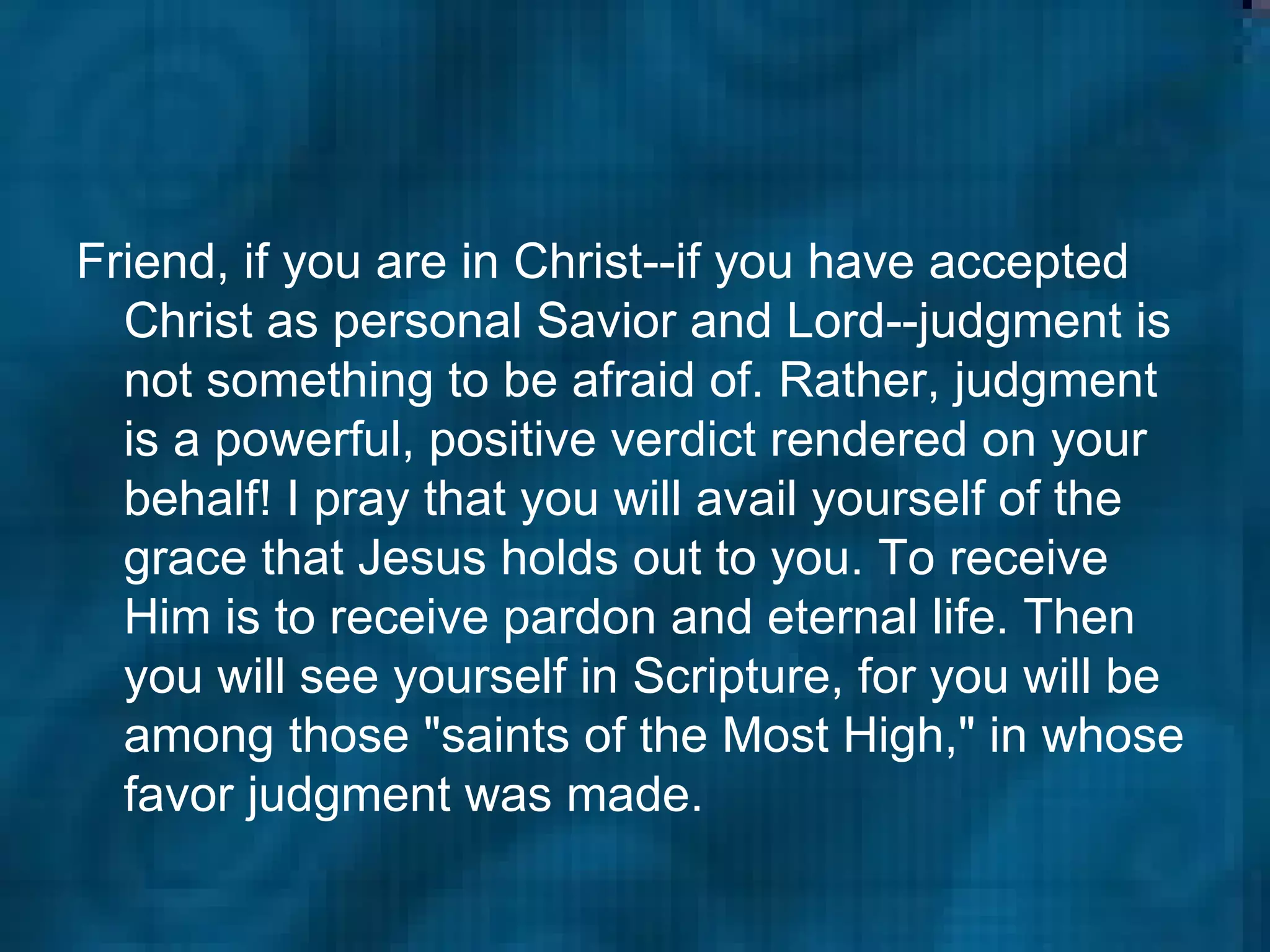Friend, if you are in Christ--if you have accepted Christ as personal Savior and Lord--judgment is not something to be afraid of. Rather, judgment is a powerful, positive verdict rendered on your behalf! I pray that you will avail yourself of the grace that Jesus holds out to you. To receive Him is to receive pardon and eternal life. Then you will see yourself in Scripture, for you will be among those "saints of the Most High," in whose favor judgment was made.   