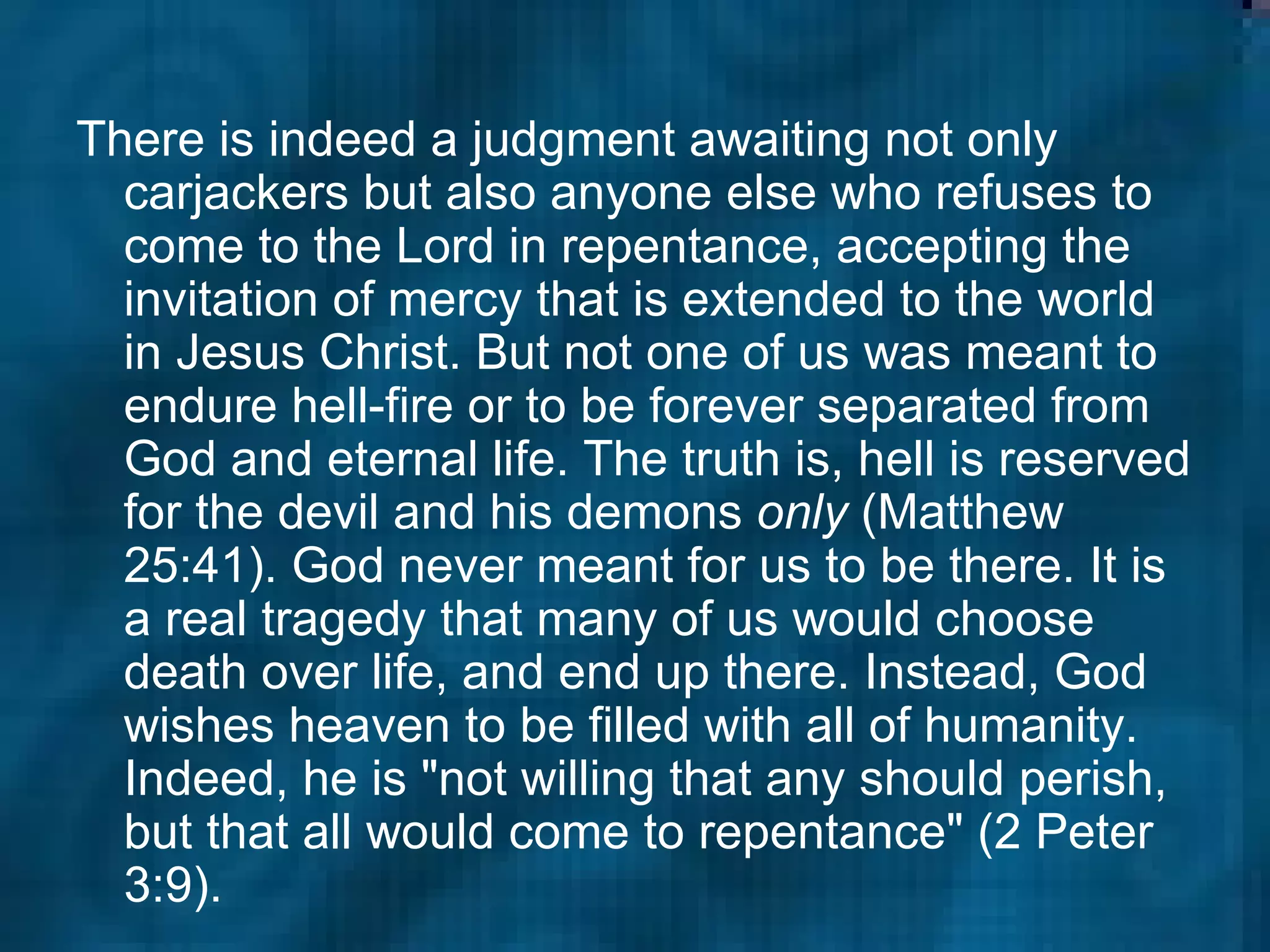 There is indeed a judgment awaiting not only carjackers but also anyone else who refuses to come to the Lord in repentance, accepting the invitation of mercy that is extended to the world in Jesus Christ. But not one of us was meant to endure hell-fire or to be forever separated from God and eternal life. The truth is, hell is reserved for the devil and his demons  only  (Matthew 25:41). God never meant for us to be there. It is a real tragedy that many of us would choose death over life, and end up there. Instead, God wishes heaven to be filled with all of humanity. Indeed, he is "not willing that any should perish, but that all would come to repentance" (2 Peter 3:9).  