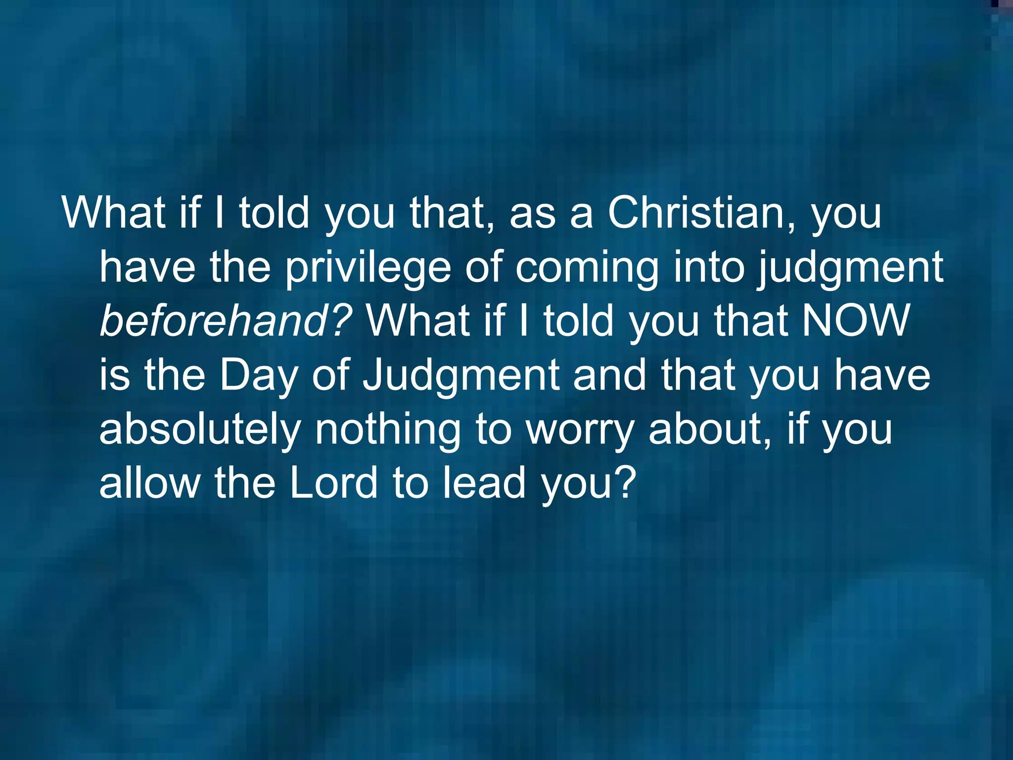 What if I told you that, as a Christian, you have the privilege of coming into judgment  beforehand?  What if I told you that NOW is the Day of Judgment and that you have absolutely nothing to worry about, if you allow the Lord to lead you?  