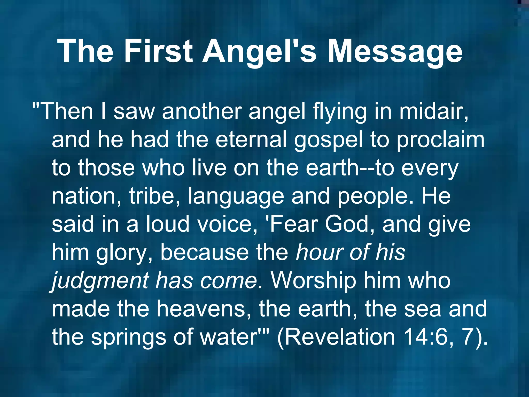The First Angel's Message   "Then I saw another angel flying in midair, and he had the eternal gospel to proclaim to those who live on the earth--to every nation, tribe, language and people. He said in a loud voice, 'Fear God, and give him glory, because the  hour of his judgment has come.  Worship him who made the heavens, the earth, the sea and the springs of water'" (Revelation 14:6, 7).  