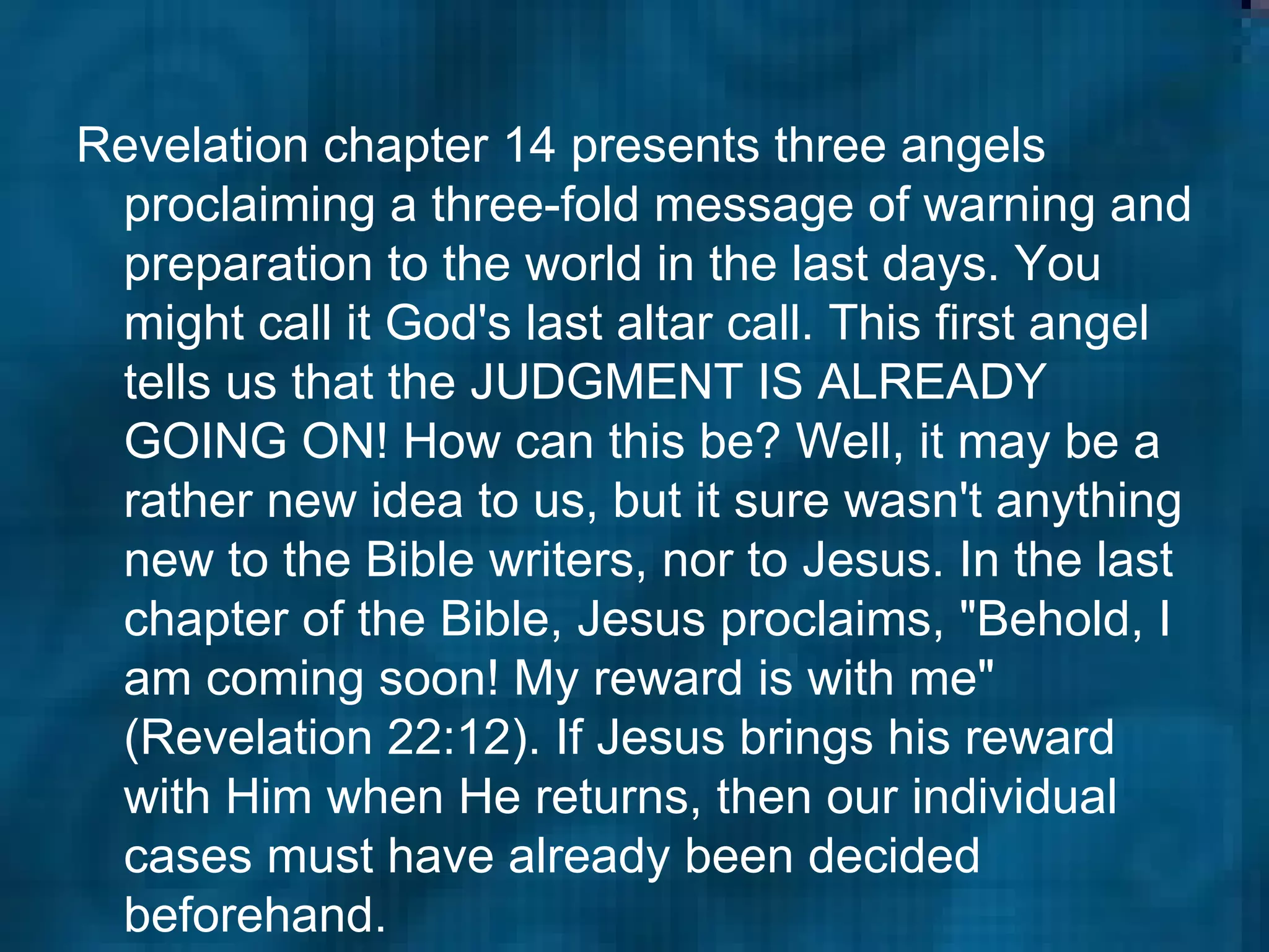 Revelation chapter 14 presents three angels proclaiming a three-fold message of warning and preparation to the world in the last days. You might call it God's last altar call. This first angel tells us that the JUDGMENT IS ALREADY GOING ON! How can this be? Well, it may be a rather new idea to us, but it sure wasn't anything new to the Bible writers, nor to Jesus. In the last chapter of the Bible, Jesus proclaims, "Behold, I am coming soon! My reward is with me" (Revelation 22:12). If Jesus brings his reward with Him when He returns, then our individual cases must have already been decided beforehand.  