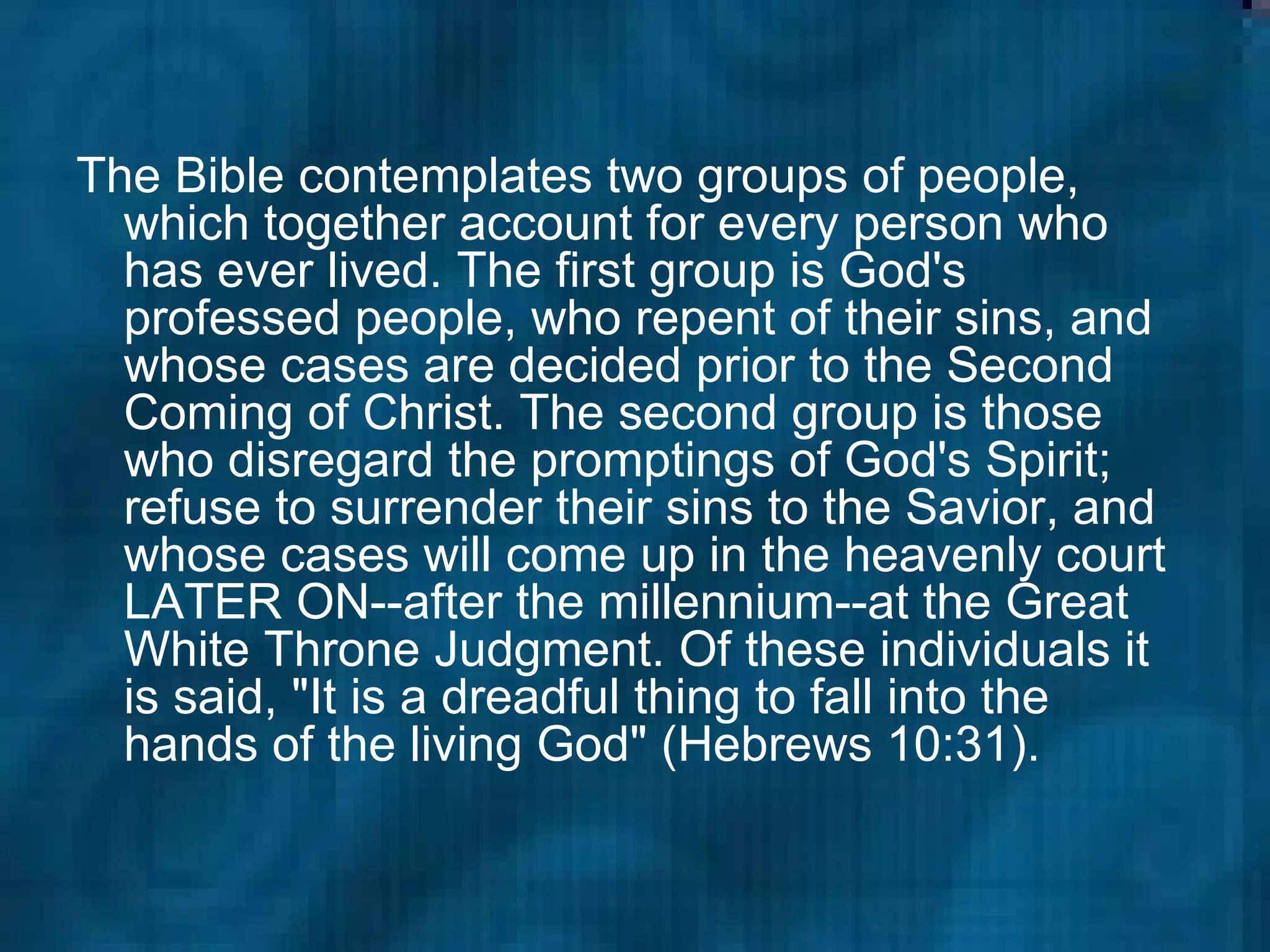 The Bible contemplates two groups of people, which together account for every person who has ever lived. The first group is God's professed people, who repent of their sins, and whose cases are decided prior to the Second Coming of Christ. The second group is those who disregard the promptings of God's Spirit; refuse to surrender their sins to the Savior, and whose cases will come up in the heavenly court LATER ON--after the millennium--at the Great White Throne Judgment. Of these individuals it is said, "It is a dreadful thing to fall into the hands of the living God" (Hebrews 10:31).   