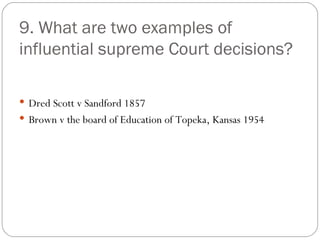 9. What are two examples of influential supreme Court decisions? Dred Scott v Sandford 1857 Brown v the board of Education of Topeka, Kansas 1954 