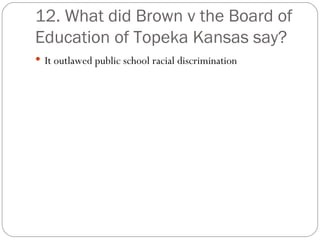 12. What did Brown v the Board of Education of Topeka Kansas say? It outlawed public school racial discrimination 