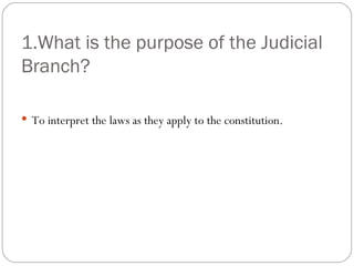 1.What is the purpose of the Judicial Branch? To interpret the laws as they apply to the constitution. 