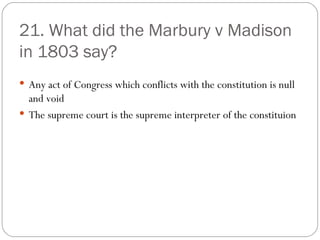21. What did the Marbury v Madison in 1803 say? Any act of Congress which conflicts with the constitution is null and void The supreme court is the supreme interpreter of the constituion 