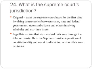 24. What is the supreme court’s jurisdiction? Original – cases the supreme court hears for the first time involving controversies between states, state and federal  government, states and citizens and others involving admiralty and maritime issues. Appellate – cases that have worked their way through the inferior courts. Here the Supreme considers questions of constitutionality and can at its discretion review other court decisions. 