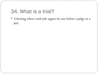 34. What is a trial? A hearing where each side argues its case before a judge or a jury 