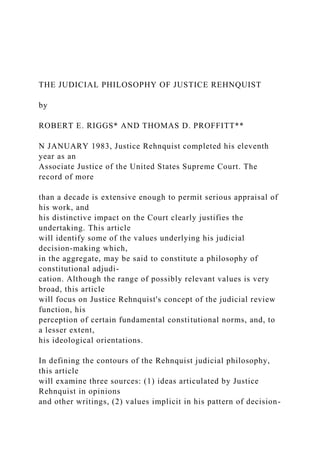 THE JUDICIAL PHILOSOPHY OF JUSTICE REHNQUIST
by
ROBERT E. RIGGS* AND THOMAS D. PROFFITT**
N JANUARY 1983, Justice Rehnquist completed his eleventh
year as an
Associate Justice of the United States Supreme Court. The
record of more
than a decade is extensive enough to permit serious appraisal of
his work, and
his distinctive impact on the Court clearly justifies the
undertaking. This article
will identify some of the values underlying his judicial
decision-making which,
in the aggregate, may be said to constitute a philosophy of
constitutional adjudi-
cation. Although the range of possibly relevant values is very
broad, this article
will focus on Justice Rehnquist's concept of the judicial review
function, his
perception of certain fundamental constitutional norms, and, to
a lesser extent,
his ideological orientations.
In defining the contours of the Rehnquist judicial philosophy,
this article
will examine three sources: (1) ideas articulated by Justice
Rehnquist in opinions
and other writings, (2) values implicit in his pattern of decision-
 