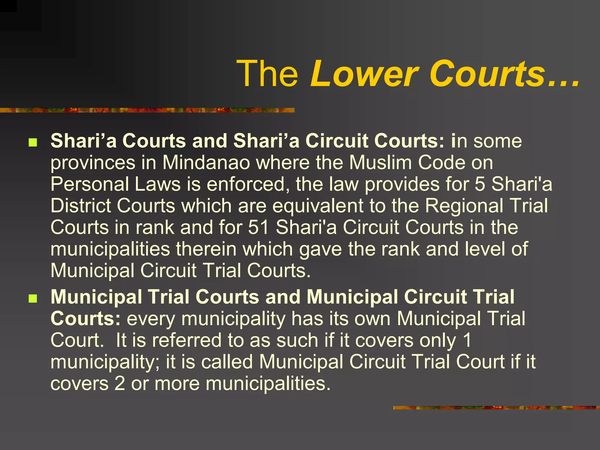 The Lower Courts…
   Shari’a Courts and Shari’a Circuit Courts: in some
    provinces in Mindanao where the Muslim Code on
    Personal Laws is enforced, the law provides for 5 Shari'a
    District Courts which are equivalent to the Regional Trial
    Courts in rank and for 51 Shari'a Circuit Courts in the
    municipalities therein which gave the rank and level of
    Municipal Circuit Trial Courts.
   Municipal Trial Courts and Municipal Circuit Trial
    Courts: every municipality has its own Municipal Trial
    Court. It is referred to as such if it covers only 1
    municipality; it is called Municipal Circuit Trial Court if it
    covers 2 or more municipalities.
 