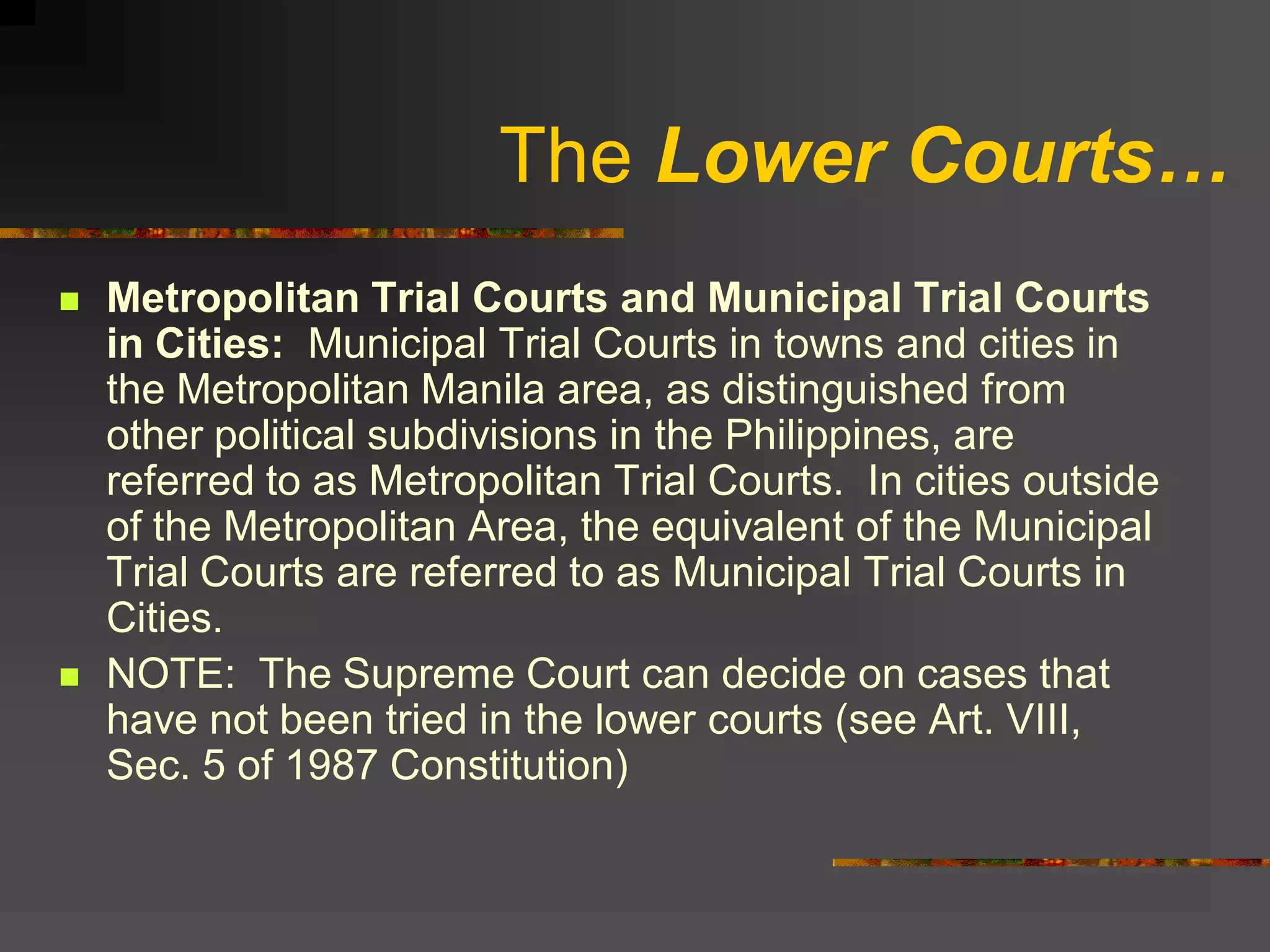 The Lower Courts…
   Metropolitan Trial Courts and Municipal Trial Courts
    in Cities: Municipal Trial Courts in towns and cities in
    the Metropolitan Manila area, as distinguished from
    other political subdivisions in the Philippines, are
    referred to as Metropolitan Trial Courts. In cities outside
    of the Metropolitan Area, the equivalent of the Municipal
    Trial Courts are referred to as Municipal Trial Courts in
    Cities.
   NOTE: The Supreme Court can decide on cases that
    have not been tried in the lower courts (see Art. VIII,
    Sec. 5 of 1987 Constitution)
 