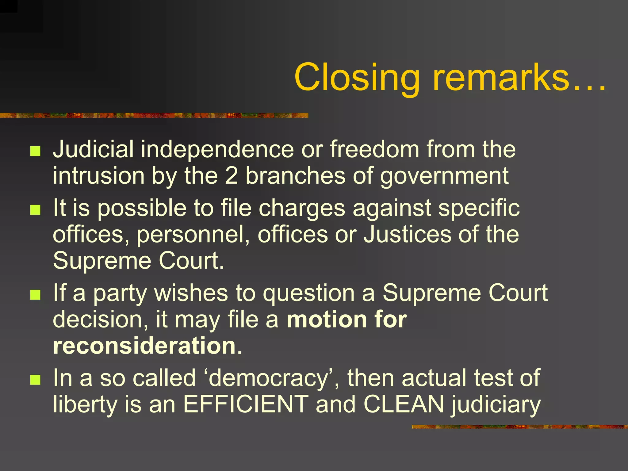 Closing remarks…
   Judicial independence or freedom from the
    intrusion by the 2 branches of government
   It is possible to file charges against specific
    offices, personnel, offices or Justices of the
    Supreme Court.
   If a party wishes to question a Supreme Court
    decision, it may file a motion for
    reconsideration.
   In a so called ‘democracy’, then actual test of
    liberty is an EFFICIENT and CLEAN judiciary
 