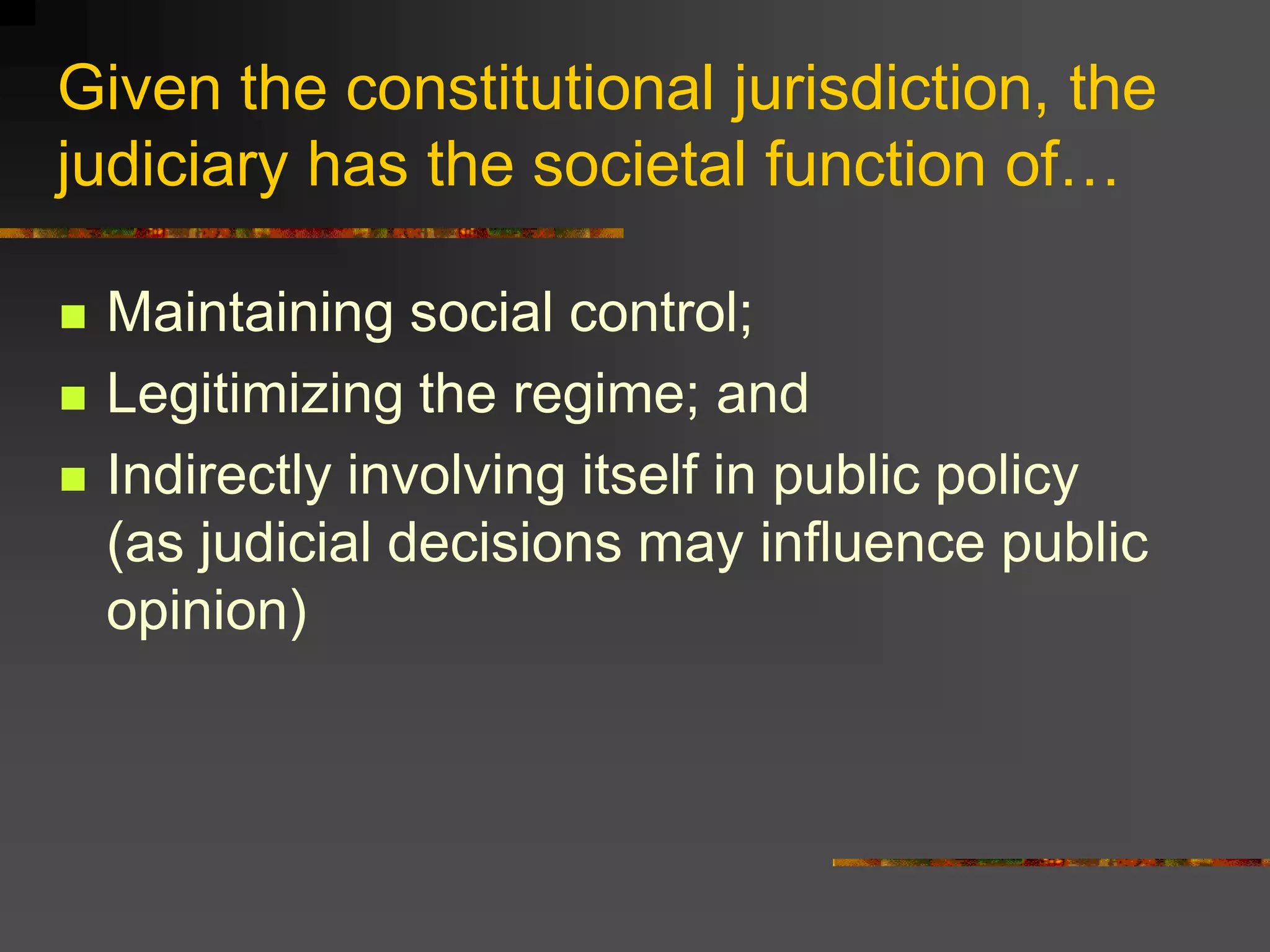 Given the constitutional jurisdiction, the
judiciary has the societal function of…

   Maintaining social control;
   Legitimizing the regime; and
   Indirectly involving itself in public policy
    (as judicial decisions may influence public
    opinion)
 