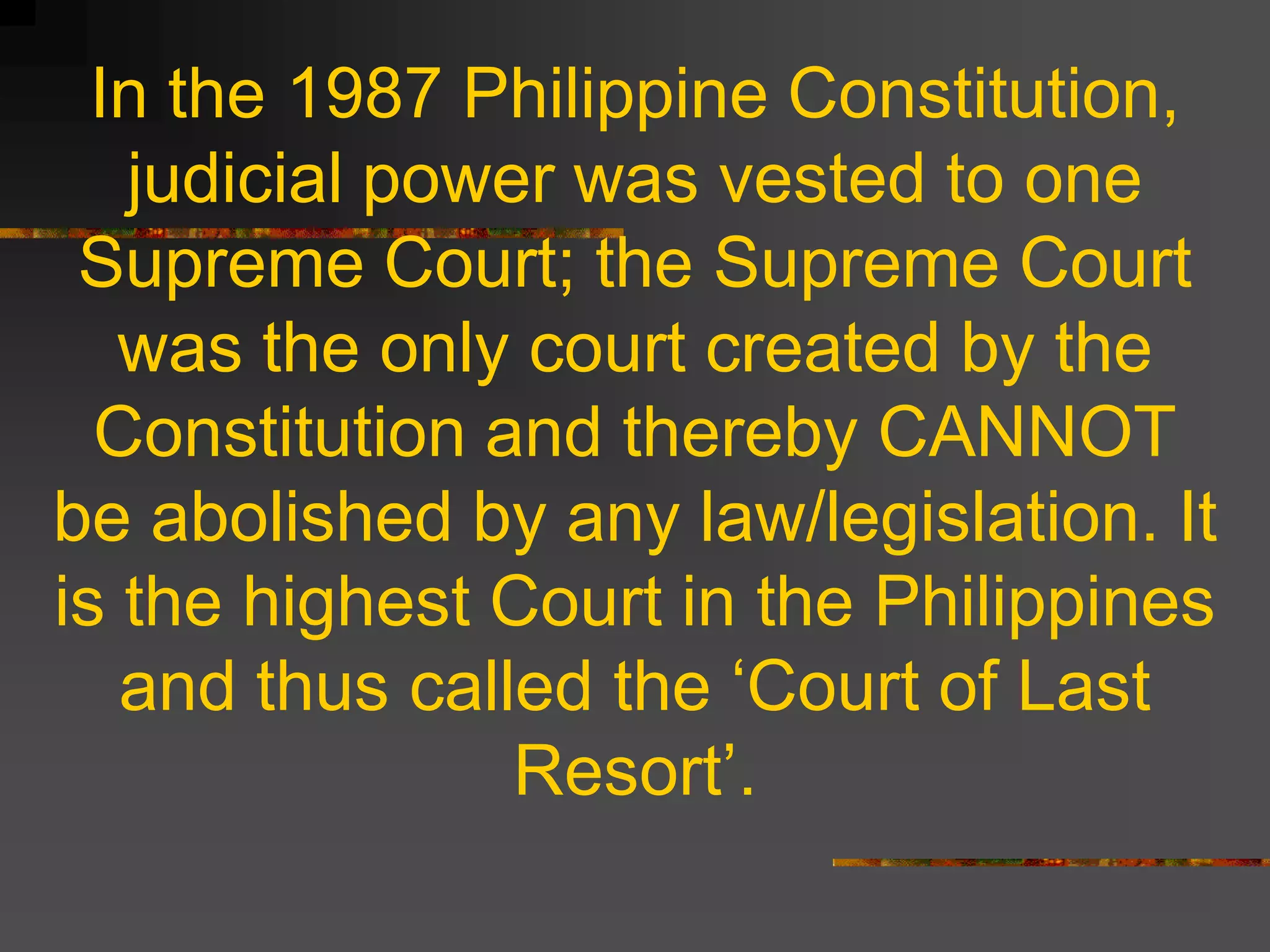 In the 1987 Philippine Constitution,
   judicial power was vested to one
 Supreme Court; the Supreme Court
   was the only court created by the
  Constitution and thereby CANNOT
be abolished by any law/legislation. It
is the highest Court in the Philippines
   and thus called the ‘Court of Last
                Resort’.
 