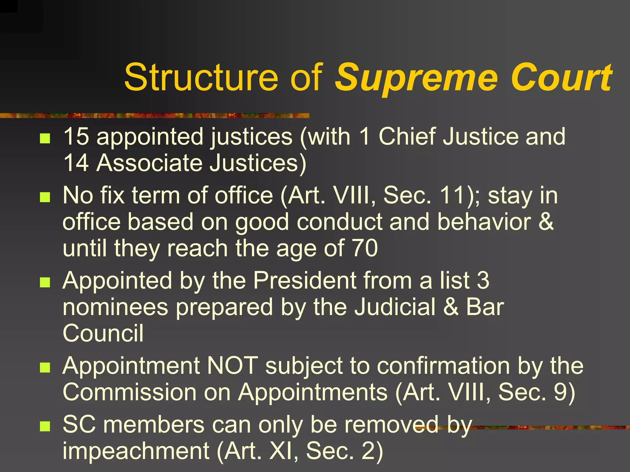 Structure of Supreme Court
   15 appointed justices (with 1 Chief Justice and
    14 Associate Justices)
   No fix term of office (Art. VIII, Sec. 11); stay in
    office based on good conduct and behavior &
    until they reach the age of 70
   Appointed by the President from a list 3
    nominees prepared by the Judicial & Bar
    Council
   Appointment NOT subject to confirmation by the
    Commission on Appointments (Art. VIII, Sec. 9)
   SC members can only be removed by
    impeachment (Art. XI, Sec. 2)
 