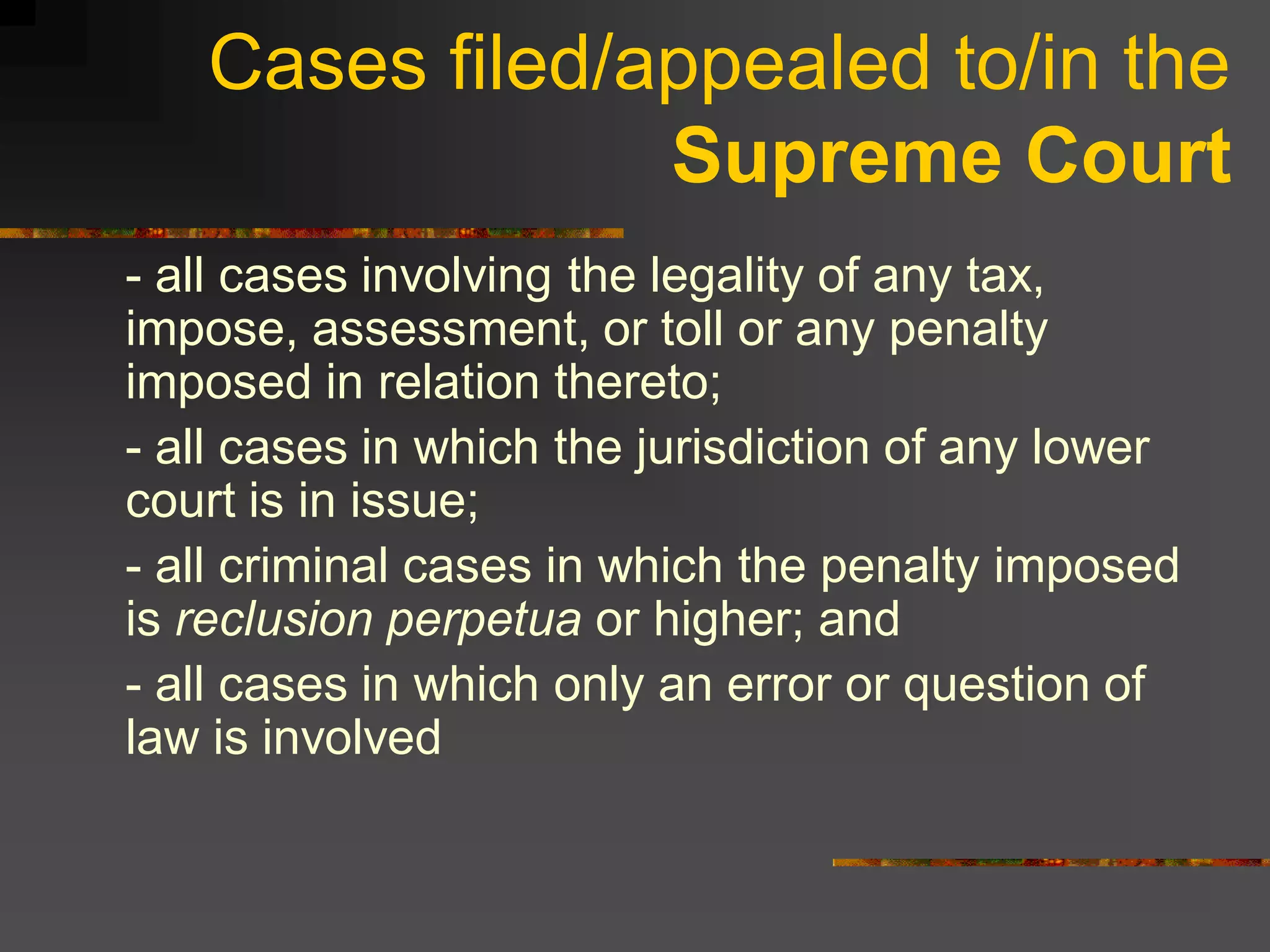 Cases filed/appealed to/in the
                Supreme Court
- all cases involving the legality of any tax,
impose, assessment, or toll or any penalty
imposed in relation thereto;
- all cases in which the jurisdiction of any lower
court is in issue;
- all criminal cases in which the penalty imposed
is reclusion perpetua or higher; and
- all cases in which only an error or question of
law is involved
 