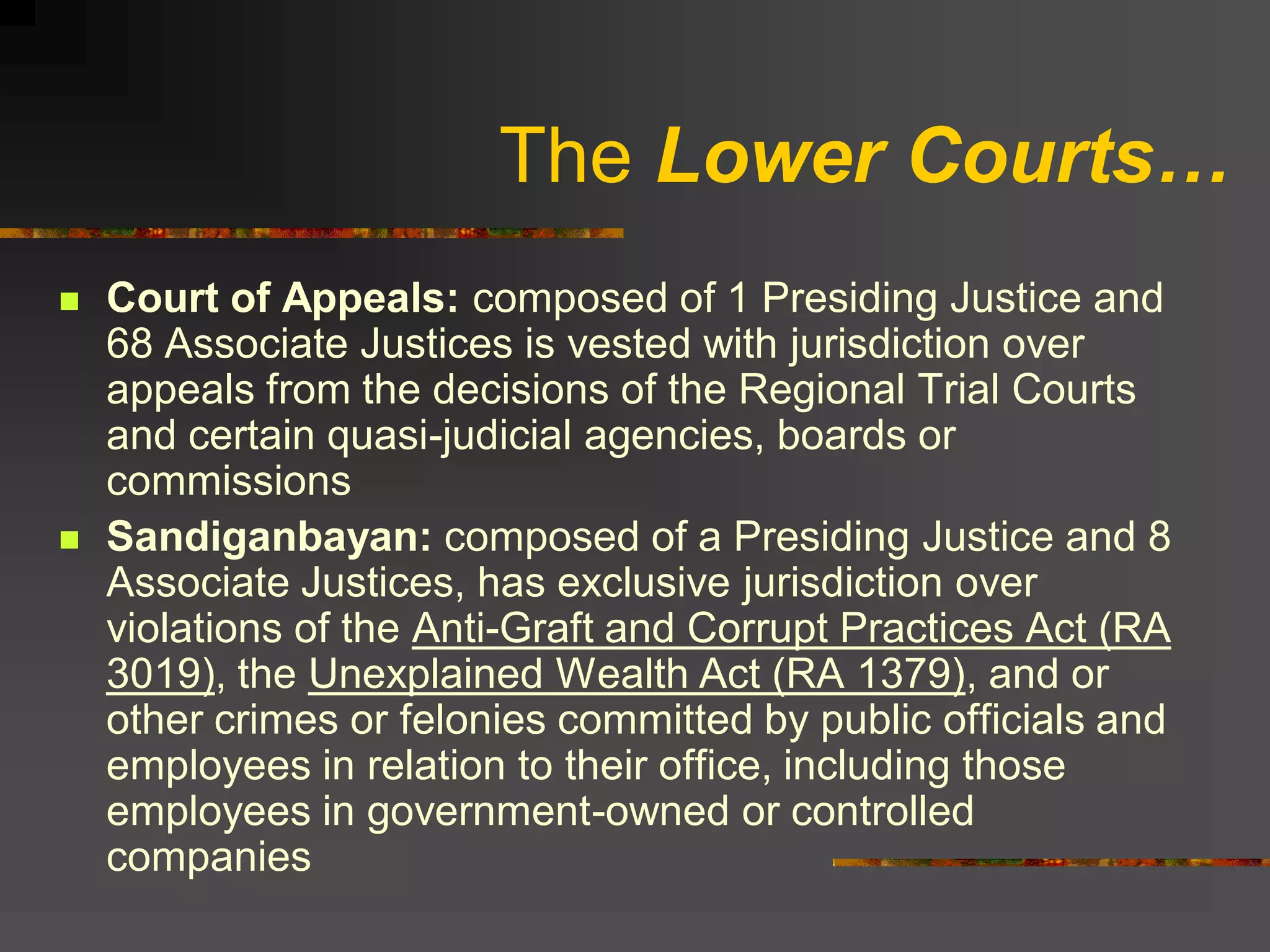 The Lower Courts…
   Court of Appeals: composed of 1 Presiding Justice and
    68 Associate Justices is vested with jurisdiction over
    appeals from the decisions of the Regional Trial Courts
    and certain quasi-judicial agencies, boards or
    commissions
   Sandiganbayan: composed of a Presiding Justice and 8
    Associate Justices, has exclusive jurisdiction over
    violations of the Anti-Graft and Corrupt Practices Act (RA
    3019), the Unexplained Wealth Act (RA 1379), and or
    other crimes or felonies committed by public officials and
    employees in relation to their office, including those
    employees in government-owned or controlled
    companies
 