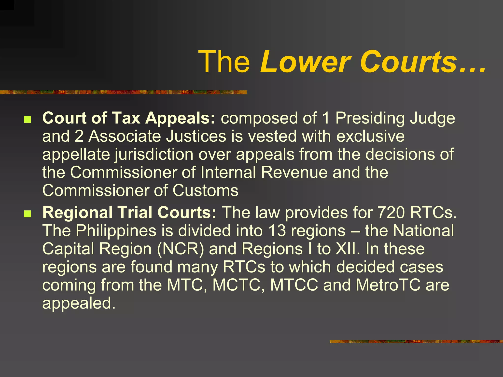 The Lower Courts…
   Court of Tax Appeals: composed of 1 Presiding Judge
    and 2 Associate Justices is vested with exclusive
    appellate jurisdiction over appeals from the decisions of
    the Commissioner of Internal Revenue and the
    Commissioner of Customs
   Regional Trial Courts: The law provides for 720 RTCs.
    The Philippines is divided into 13 regions – the National
    Capital Region (NCR) and Regions I to XII. In these
    regions are found many RTCs to which decided cases
    coming from the MTC, MCTC, MTCC and MetroTC are
    appealed.
 