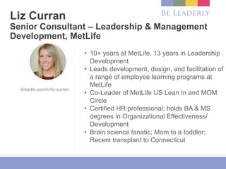 Liz Curran
Senior Consultant – Leadership & Management
Development, MetLife
• 10+ years at MetLife, 13 years in Leadership
Development
• Leads development, design, and facilitation of
a range of employee learning programs at
MetLife
• Co-Leader of MetLife US Lean In and MOM
Circle
• Certified HR professional; holds BA & MS
degrees in Organizational Effectiveness/
Development
• Brain science fanatic; Mom to a toddler;
Recent transplant to Connecticut
linkedin.com/in/liz-curran
 