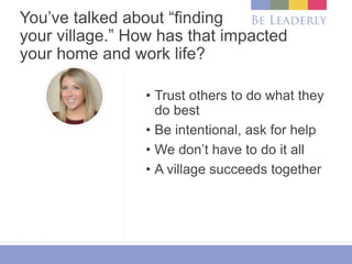 You’ve talked about “finding
your village.” How has that impacted
your home and work life?
• Trust others to do what they
do best
• Be intentional, ask for help
• We don’t have to do it all
• A village succeeds together
 