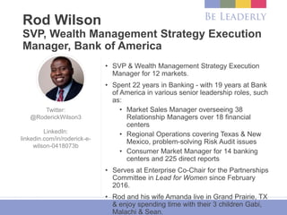 Rod Wilson
SVP, Wealth Management Strategy Execution
Manager, Bank of America
• SVP & Wealth Management Strategy Execution
Manager for 12 markets.
• Spent 22 years in Banking - with 19 years at Bank
of America in various senior leadership roles, such
as:
• Market Sales Manager overseeing 38
Relationship Managers over 18 financial
centers
• Regional Operations covering Texas & New
Mexico, problem-solving Risk Audit issues
• Consumer Market Manager for 14 banking
centers and 225 direct reports
• Serves at Enterprise Co-Chair for the Partnerships
Committee in Lead for Women since February
2016.
• Rod and his wife Amanda live in Grand Prairie, TX
& enjoy spending time with their 3 children Gabi,
Malachi & Sean.
Twitter:
@RoderickWilson3
LinkedIn:
linkedin.com/in/roderick-e-
wilson-0418073b
 