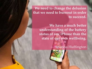 We need to change the delusion
that we need to burnout in order
to succeed.
We have a much better
understanding of the battery
status of our iPhone than the
state of our own wellbeing.
— Arianna Huffington
 