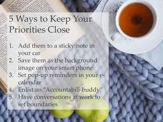 5 Ways to Keep Your
Priorities Close
1. Add them to a sticky note in
your car
2. Save them as the background
image on your smart phone
3. Set pop-up reminders in your e-
calendar
4. Enlist an “Accountabili-buddy”
5. Have conversations at work to
set boundaries
 