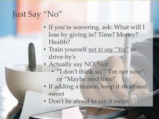 • If you’re wavering, ask: What will I
lose by giving in? Time? Money?
Health?
• Train yourself not to say “Yes” in
drive-by’s
• Actually say NO. Not:
• “I don’t think so,” ‘I’m not sure”,
or “Maybe next time”
• If adding a reason, keep it short and
sweet
• Don’t be afraid to say it twice
Just Say “No”
 